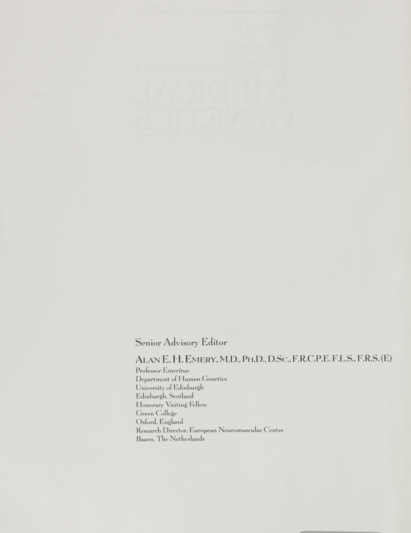 Senior Advisory Editor Alan E. H. Emery, M.D., Ph.D., D.Sc., F.R.C.P.E. F.L.S., F.R.S. (E) Professor Emeritus Department of Human Genetics University of Edinburgh Ed inbur^b, Scotland Honorary' Visiting Fellow Green College Oxford, E n^land Research Director, European Neuromuscular Centre Baarn, The Netherlands