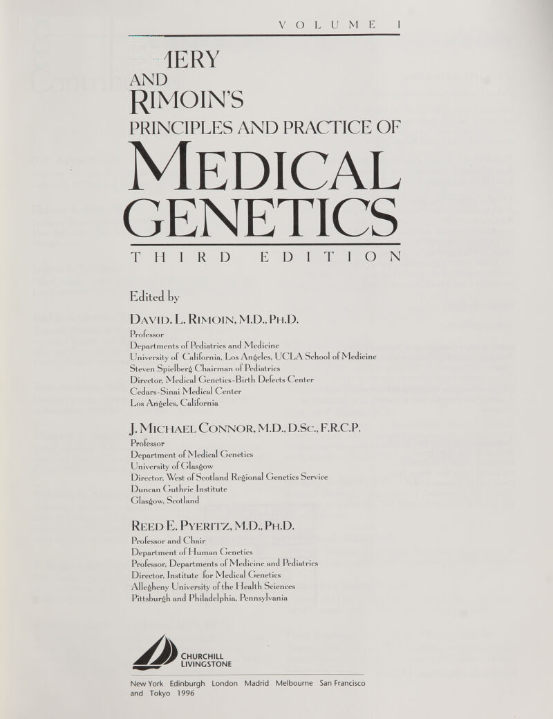 VOLUME I ÎERY AND RIMOIN’S PRINCIPLES AND PRACTICE OF Medical genetics THIRD EDITION Edited by David. L. Rimoin, M.D., Ph.D. Professor Departments of Pediatrics and Med icine University ol Cal ifornia, Los Angeles, UCLA School of Medicine Steven Spielher^ Chairman of Pediatrics Director, Medical Genetics-Birth Defects Center Cedars-Sinai Medical Center Los Angel es, Cal ifornia J. Michael Connor, M.D., D.Sc., F.R.C.P. Professor Department of Medical Genetics University of Glasgow Director, West ol Scotland Reg ional Genetics Service Duncan Guthrie Institute Glasgow, Scotland Reed E. Pyeritz, M.D., Ph.D. Professor an d Chair Department of Human Genetics Professor, Departments o f Med icine and Pediatrics Director, Institute for Medical Genetics Allegheny University ol the Health Sciences Pittsburgh and Philadelphia, Pennsylvania CHURCHILL LIVINGSTONE New York Edinburgh London Madrid Melbourne San Francisco and Tokyo 1996