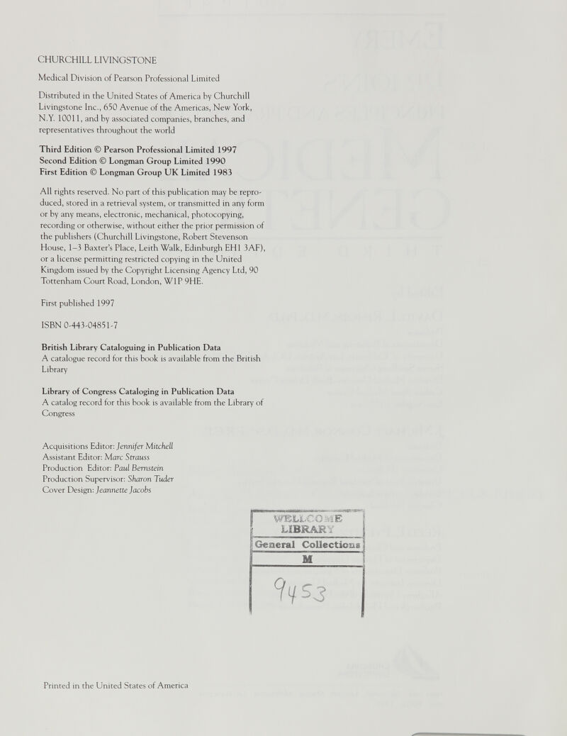 CHURCHILL LIVINGSTONE Medical Division of Pearson Professional Limited Distributed in the United States of America by Churchill Livingstone Inc., 650 Avenue of the Americas, New York, N.Y. 10011, and by associated companies, branches, and representatives throughout the world Third Edition © Pearson Professional Limited 1997 Second Edition © Longman Group Limited 1990 First Edition © Longman Group UK Limited 1983 All rights reserved. No part of this publication may be repro- duced, stored in a retrieval system, or transmitted in any form or by any means, electronic, mechanical, photocopying, recording or otherwise, without either the prior permission of the publishers (Churchill Livingstone, Robert Stevenson House, 1-3 Baxter’s Place, Leith Walk, Edinburgh EH1 3AF), or a license permitting restricted copying in the United Kingdom issued by the Copyright Licensing Agency Ltd, 90 Tottenham Court Road, London, W1P 9HE. First published 1997 ISBN 0-443-04851-7 British Library Cataloguing in Publication Data A catalogue record for this book is available from the British Library Library of Congress Cataloging in Publication Data A catalog record for this book is available from the Library of Congress Acquisitions Editor: Jennifer Mitchell Assistant Editor: Marc Strauss Production Editor: Paul Bernstein Production Supervisor: Sharon Tuder Cover Design: Jeannette Jacobs WELLCOME LIBRARY 9yS3 Printed in the United States of America