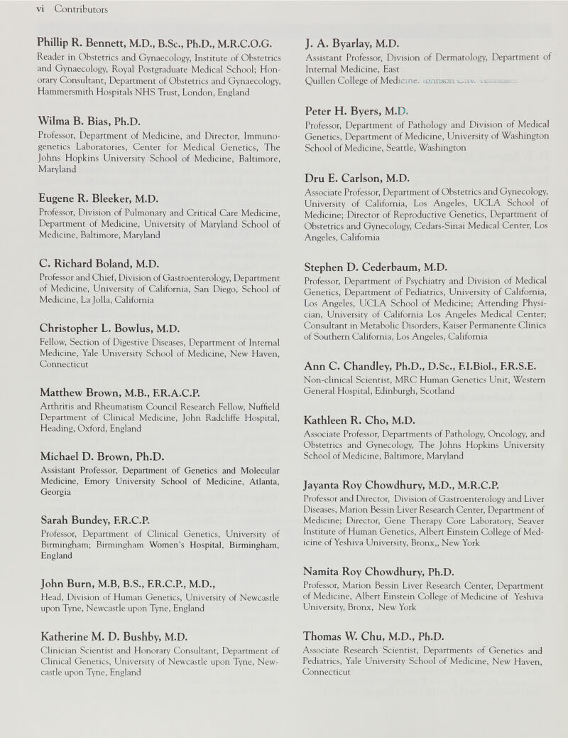 Phillip R. Bennett, M.D., B.Sc., Ph.D., M.R.C.O.G. Reader in Obstetrics and Gynaecology, Institute of Obstetrics and Gynaecology, Royal Postgraduate Medical School; Hon- orary Consultant, Department of Obstetrics and Gynaecology, Hammersmith Hospitals NHS Trust, London, England Wilma B. Bias, Ph.D. Professor, Department of Medicine, and Director, Immuno- genetics Laboratories, Center for Medical Genetics, The Johns Hopkins University School of Medicine, Baltimore, Maryland Eugene R. Bleeker, M.D. Professor, Division of Pulmonary and Critical Care Medicine, Department of Medicine, University of Maryland School of Medicine, Baltimore, Maryland C. Richard Boland, M.D. Professor and Chief, Division of Gastroenterology, Department of Medicine, University of California, San Diego, School of Medicine, La Jolla, California Christopher L. Bowlus, M.D. Fellow, Section of Digestive Diseases, Department of Internal Medicine, Yale University School of Medicine, New Haven, Connecticut Matthew Brown, M.B., F.R.A.C.P. Arthritis and Rheumatism Council Research Fellow, Nuffield Department of Clinical Medicine, John Radcliffe Hospital, Heading, Oxford, England Michael D. Brown, Ph.D. Assistant Professor, Department of Genetics and Molecular Medicine, Emory University School of Medicine, Atlanta, Georgia Sarah Bundey, F.R.C.P. Professor, Department of Clinical Genetics, University of Birmingham; Birmingham Women’s Hospital, Birmingham, England John Burn, M.B, B.S., F.R.C.P., M.D., Head, Division of Human Genetics, University of Newcastle upon Tyne, Newcastle upon Tyne, England Katherine M. D. Bushby, M.D. Clinician Scientist and Honorary Consultant, Department of Clinical Genetics, University of Newcastle upon Tyne, New- castle upon Tyne, England J. A. Byarlay, M.D. Assistant Professor, Division of Dermatology, Department of Internal Medicine, East Quillen College of Medicine, iohnson C§|t. IwOTe&sci )r Peter H. Byers, M.D. Professor, Department of Pathology and Division of Medical Genetics, Department of Medicine, University of Washington School of Medicine, Seattle, Washington Dru E. Carlson, M.D. Associate Professor, Department of Obstetrics and Gynecology, University of California, Los Angeles, UCLA School of Medicine; Director of Reproductive Genetics, Department of Obstetrics and Gynecology, Cedars-Sinai Medical Center, Los Angeles, California Stephen D. Cederbaum, M.D. Professor, Department of Psychiatry and Division of Medical Genetics, Department of Pediatrics, University of California, Los Angeles, UCLA School of Medicine; Attending PhysL cian, University of California Los Angeles Medical Center; Consultant in Metabolic Disorders, Kaiser Permanente Clinics of Southern California, Los Angeles, California Ann C. Chandley, Ph.D., D.Sc., F.I.Biol., F.R.S.E. Non-clinical Scientist, MRC Human Genetics Unit, Western General Hospital, Edinburgh, Scotland Kathleen R. Cho, M.D. Associate Professor, Departments of Pathology, Oncology, and Obstetrics and Gynecology, The Johns Hopkins University School of Medicine, Baltimore, Maryland Jayanta Roy Chowdhury, M.D., M.R.C.P. Professor and Director, Division of Gastroenterology and Liver Diseases, Marion Bessin Liver Research Center, Department of Medicine; Director, Gene Therapy Core Laboratory, Seaver Institute of Human Genetics, Albert Einstein College of Med icine of Yeshiva University, Bronx,, New York Namita Roy Chowdhury, Ph.D. Professor, Marion Bessin Liver Research Center, Department of Medicine, Albert Einstein College of Medicine of Yeshiva University, Bronx, New York Thomas W. Chu, M.D., Ph.D. Associate Research Scientist, Departments of Genetics and Pediatrics, Yale University School of Medicine, New Haven, Connecticut