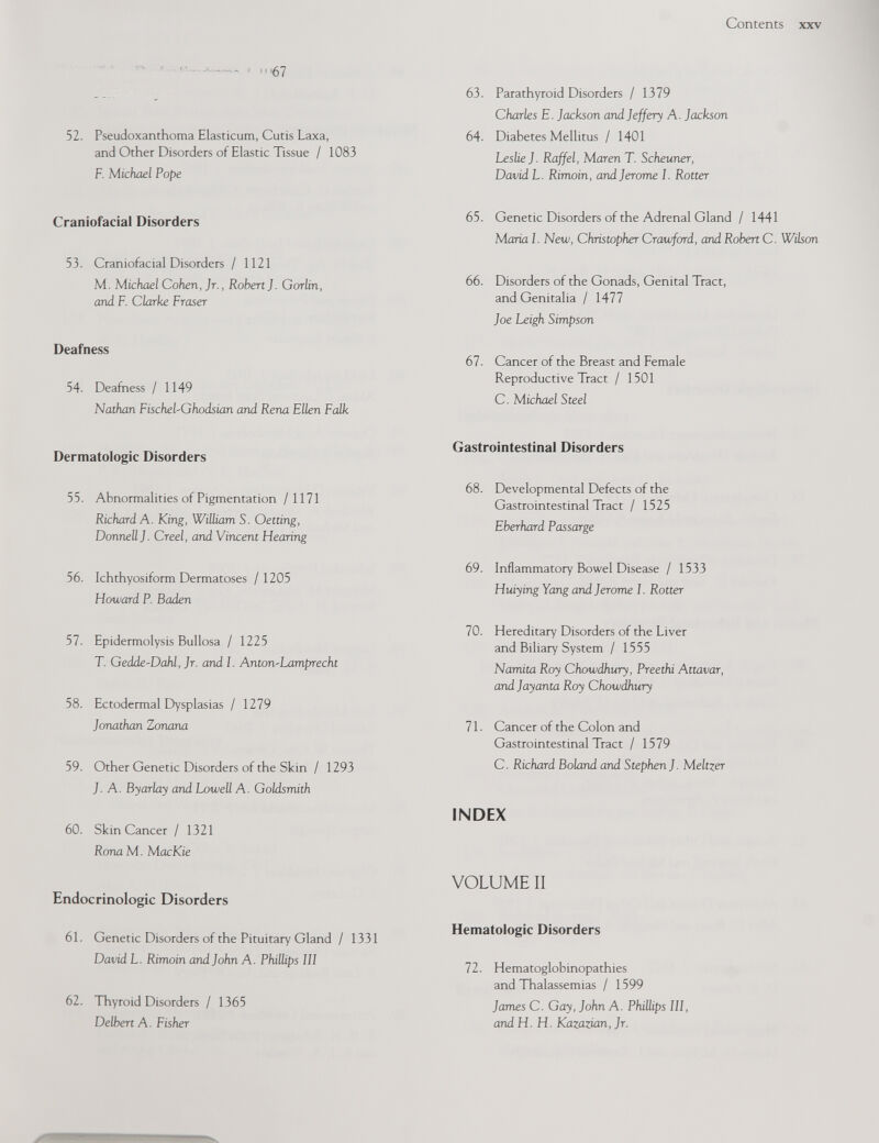 4*™™« j <n67 52. Pseudoxanthoma Elasticum, Cutis Laxa, and Other Disorders of Elastic Tissue / 1083 F. Michael Pope Craniofacial Disorders 53. Craniofacial Disorders / 1121 M. Michael Cohen, Jr., Robert J. Gorlin, and F. Clarke Fraser Deafness 54- Deafness / 1149 Nathan FischeLGhodsian and Rena Ellen Falk Dermatologic Disorders 55. Abnormalities of Pigmentation /1171 Richard A. King, William S. Oetting, Donnell J. Creel, and Vincent Hearing 56. Ichthyosiform Dermatoses / 1205 Howard P. Baden 57. Epidermolysis Bullosa / 1225 T. Gedde-Dahl, Jr. and I. Anton-Lamprecht 58. Ectodermal Dysplasias / 1279 Jonathan Zonana 59. Other Genetic Disorders of the Skin / 1293 J. A. Byarlay and Lowell A. Goldsmith 60. Skin Cancer / 1321 R ona M. MacKie Endocrinologic Disorders 61. Genetic Disorders of the Pituitary Gland / 1331 David L. Rimoin and John A. Phillips 111 62. Thyroid Disorders / 1365 Delbert A. Fisher 63. Parathyroid Disorders / 1379 Charles E. Jackson and Jeffery A. Jackson 64. Diabetes Mellitus / 1401 Leslie J. Raffel, Maren T. Scheuner, David L. Rimoin, and Jerome I. Rotter 65. Genetic Disorders of the Adrenal Gland / 1441 Maria I. New, Christopher Crawford, and Robert C. Wilson 66. Disorders of the Gonads, Genital Tract, and Genitalia / 1477 Joe Leigh Simpson 67. Cancer of the Breast and Female Reproductive Tract / 1501 C. Michael Steel Gastrointestinal Disorders 68. Developmental Defects of the Gastrointestinal Tract / 1525 E berhard Passarge 69. Inflammatory Bowel Disease / 1533 Huiying Yang and Jerome I. Rotter 70. Hereditary Disorders of the Liver and Biliary System / 1555 Namita Roy Chowdhury, Preethi Attavar, and Jayanta Roy Chowdhury 1 1. Cancer of the Colon and Gastrointestinal Tract / 1579 C. Richard Boland and Stephen J. Meltzer INDEX VOLUME II Hematologic Disorders 72. Hematoglobinopathies and Thalassemias / 1599 James C. Gay, John A. Phillips 111, and H. H. Kazazian, Jr.