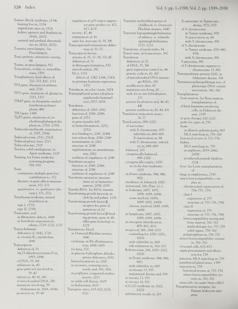 Townes-Brock syndrome, 1134t hearing loss in, 1154 imperforate anus in, 1526 kidney agenesis and dysplasia in, 2616t, 2617t ureteral and urethral abnormali ties in, 2630t, 2632t Toxemia, preeclamptic. See Preeclampsia. Toxic proteins, mutations causing, 88 Toxins, in preeclampsia, 912 Toxocariasis, ocular, vs. retinoblas toma, 2591 Toxoplasmosis, fetal effects of, 702-703,810,1151 TPA gene, rheumatoid arthritis and, 2756 TP53 gene, mutations of, glioma in, 2315,2317 TPMT gene, in thiopurine methyl- transferase polymor phism, 466 TPO gene, 1368 TQPS genes, mutations of, tri- chorhinophalangeal dys plasia in, 2792t-2793t Trabecular meshwork, examination of, 2505, 2506f Trabeculectomy, 2511, 2512f Trabeculoplasty, laser, 2511 Trabeculotomy, 2519 Trachea, solid cartilaginous, in Apert syndrome, 1129 Training, for Down syndrome screening program, 558-559 Traits continuous, multiple gene loci contribution to, 372 discrete, in gene effects measure ment, 372-373 quantitative, vs. qualitative (dis crete), 371,372t Tranebjaerg syndrome, mental retardation in type I, 1757t type II, 1759t Tranexamic acid in fibrinolytic defects, 1668 in hereditary angioneurotic edema, 1719-1720, 1723 Transcobalamins deficiency of, 1642, 1716 in vitamin Bn metabolism, 1641 Transcription definition of, 51 la,25-dihydroxyvitamin D in, 1993-1994 of DNA, 35, 36f enhancers in, 40 gene parts not involved in, 39-40 introns in, 40-41, 41f of mitochondrial DNA, 280 mutations involving, 59 thalassemia in, 1616, 1616t promoters in, 39-40 regulation of, p53 tumor suppres sor gene product in, 421, 423, 423f reverse, 47, 48 termination of, 41 units for, structure of, 39, 39f Transcriptional termination, defini tion of, 51-52 Transcription factors actions of, 35, 37-38, 37f, 40 definition of, 51 in fibrinogen formation, 830 mitochondrial, 280 Pit-1, 1333 defects of, 1342-1344, 1343t in pituitary hormone expression, 1333 Transducin, in color vision, 2474 Transepiphyseal aclasis (dysplasia epiphysealis hemimel ica), 2837-2838 Transferrin deficiency of, 2061-2062 function of, 2049, 2049t gene of, 2053 in gene transfer, 628 in hemochromatosis, 2052, 2052t iron binding to, 2047, 2048f iron release from, 2048-2049 measurement of, 2062 structure of, 2048 supplementary, in atransferrine- mia, 2062 synthesis of, regulation of, 2049 Transferrin receptor function of, 2049, 2049t structure of, 2048 synthesis of, regulation of, 2049 Transferrin saturation, measure ment of, in hemochro matosis, 2058-2059 Transfer RNA. See RNA, transfer. Transforming growth factor-a, in cleft lip and palate, 1136 Transforming growth factor-|3, receptor for, gene of, mutations of, 62 Transforming growth factor-fi-bind- ing protein, gene of, fib rillin gene homology to, 1029 Transfusions, blood in Diamond-Blackfan anemia, 1640 exchange, in Rh alloimmuniza tion, 1684-1685 for fetus, 571 in glucose- 6 -phosphate dehydro genase deficiency, 1630 hemochromatosis in, 2060 in neonates, screening tests results and, 585, 585t in porphyria, congenital erythro poietic, 2021 in sickle cell disease, 1609 in thalassemia, 1623 Transgenic mice, 619-620, 62If, 621t Transient erythroblastopenia of childhood, vs. Diamond- Blackfan anemia, 1640 Transient hypogammaglobulinemia of infancy, vs. infantile agammaglobulinemia, 1711-1712 Transitions, of nucleotides, 54 Transit time, in homeostasis, 360 Translation definition of, 52 of DNA, 35, 36f gene expression control in, 44 genetic code in, 42, 42f of mitochondrial DNA messen ger RNAs, 280 modification after, 45 mutations involving, 60 nick, for in situ hybridization, 271 protein localization and, 44—45, 44f protein synthesis in, 42-44, 43f Translation truncation assays, 76-77 Translocation, 999-1002 of autosomes with X chromosome, 979 infertility in, 668-669 X inactivation in, 94 with Y chromosome, infertil ity in, 668-669 balanced, 265 cytogenically balanced, 999-1000 cytogenically cryptic, 1000 in cri du chat syndrome, 1005 in Down syndrome, 944, 946, 947t incidence of, balanced, 1000 insertional, 266, Plate 12-2 in leukemia, 1687, 1697, 1698-1699, 1698t acute myeloid, 1688t, 1689-1692, 1690f chronic myeloid, 1688-1689, 1689f in lymphoma, 1687, 1697, 1698-1699, 1698t in oncogene identification, 409-410, 41 If reciprocal, 266, 266f-267f counseling for, 1000 - 1001 , lOOlf male infertility in, 669 risk estimation in, 516-517 Robertsonian, 266, 1000-1002, lOOlf in Down syndrome, 944, 946, 947t male infertility in, 669 in trisomy 13, 955 uniparental disomy and, 959 in trisomy 13, 955 in trisomy 18, 951 t( 11 ; 22 ) syndrome in, 1002 , 1002 f unbalanced, results of, 265 X-autosome, in Turner syn drome, 977t, 979 of X chromosome in Turner syndrome, 979 X inactivation in, 94 with Y chromosome, 991 of Y chromosome in Turner syndrome, 979-980, 979t with X chromosome, 991 Y-autosome, 991 of Y chromosome segment to chromosome 15, 991 Transmembrane protein S182, in Alzheimer disease, 306 Transmission/disequilibrium test, of phenotype-DNA variant association, 341-342 Transplantation bone marrow. See Bone marrow, transplantation of. of fetal dopamine-producing cells, in Parkinson dis ease, 2199 in gene therapy, 620, 622f grafts for, types of, 758 heart in dilated cardiomyopathy, 865 HLA matching in, 759-760 historical review of, 753-754 kidney HLA matching in, 759 in nephrosis, 2659-2660, 2659f in trihexylceramide lipidosis, 2124 liver. See Liver, transplantation of. lung, in emphysema, 2745 major histocompatibility com plex in chromosomal organization of, 754-755, 755f class I expression of, 755 structure of, 755-756, 756f class II expression of, 755 structure of, 755-756, 756f histocompatibility testing and bone marrow, 760-761 methodologies for, 757-758 solid organs, 758-760 polymorphism in, 756-757 minor histocompatibility systems in, 761-762 of neural cells, 632-633 organ procurement and alloca tion for, 759 pancreas, HLA matching in, 759 parathyroid gland tissue, 1389 rejection in, 759 historical review of, 753-754 minor histocompatibility sys tems in, 761-762 stem cells. See under Stem cell(s). Transplantation antigens. See Human leukocyte anti gens.