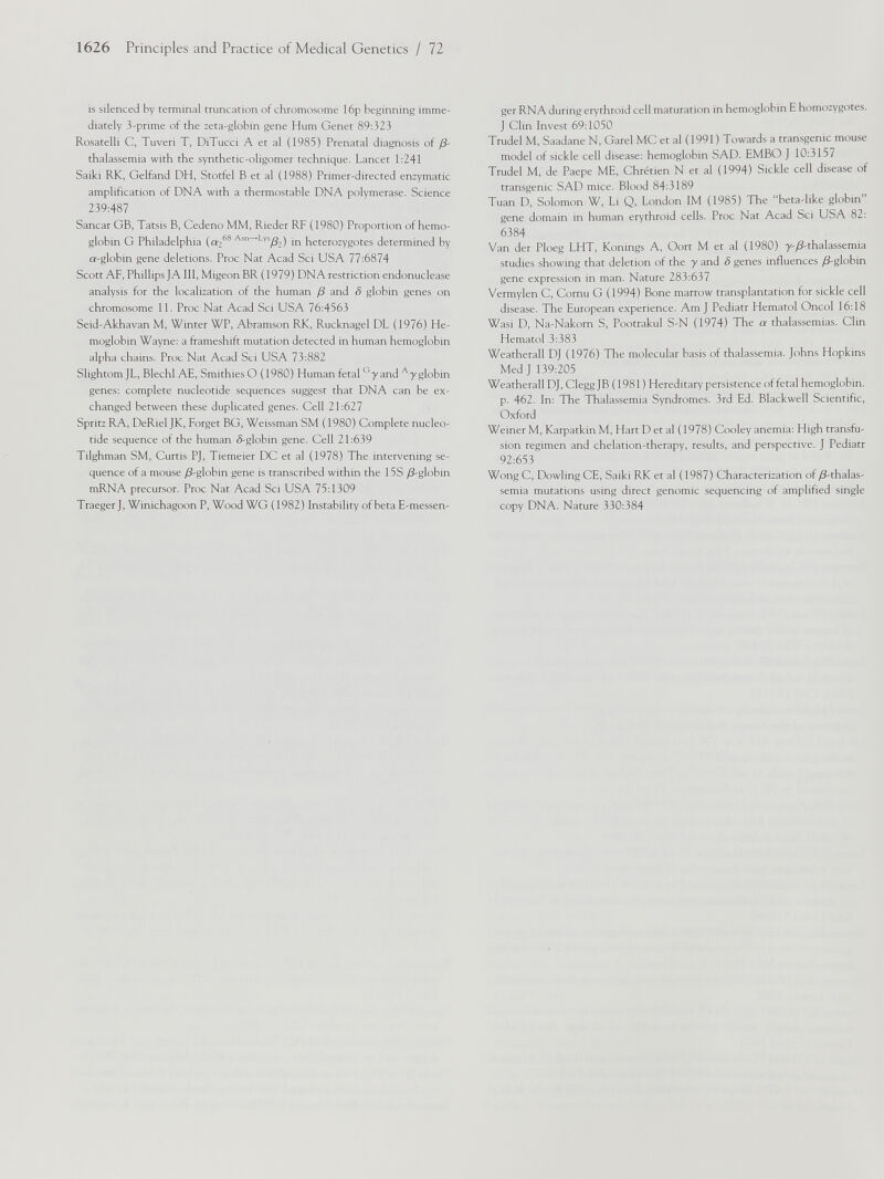 is silenced by terminal truncation of chromosome 16p beginning imme diately 3-prime of the zeta-globin gene Hum Genet 89:323 Rosatelli C, Tuveri T, DiTucci A et al (1985) Prenatal diagnosis of /3- thalassemia with the synthetic-oligomer technique. Lancet 1:241 Saiki RK, Gelfand DH, Stotfel B et al (1988) Primer-directed enzymatic amplification of DNA with a thermostable DNA polymerase. Science 239:487 Sancar GB, Tatsis B, Cedeno MM, Rieder RF (1980) Proportion of hemo globin G Philadelphia (ar 2 68 Asn ~~ L ' /s /3 2 ) in heterozygotes determined by n-globin gene deletions. Proc Nat Acad Sci USA 77:6874 Scott AF, Phillips JA III, Migeon BR (1979) DNA restriction endonuclease analysis for the localization of the human /3 and S globin genes on chromosome 11. Proc Nat Acad Sci USA 76:4563 Seid-Akhavan M, Winter WP, Abramson RK, Rucknagel DL (1976) He moglobin Wayne: a frameshift mutation detected in human hemoglobin alpha chains. Proc Nat Acad Sci USA 73:882 Slightom JL, Blechl AE, Smithies O (1980) Human fetal G yand A y globin genes: complete nucleotide sequences suggest that DNA can be ex changed between these duplicated genes. Cell 21:627 Spritz RA, DeRiel JK, Forget BG, Weissman SM (1980) Complete nucleo tide sequence of the human ô-globin gene. Cell 21:639 Tilghman SM, Curtis PJ, Tiemeier DC et al (1978) The intervening se quence of a mouse yS-globin gene is transcribed within the 15S /3-globin mRNA precursor. Proc Nat Acad Sci USA 75:1309 Traeger J, Winichagoon P, Wood WG ( 1982) Instability of beta E-messen ger RNA during erythroid cell maturation in hemoglobin E homozygotes. J Clin Invest 69:1050 Tmdel M, Saadane N, Garel MC et al (1991) Towards a transgenic mouse model of sickle cell disease: hemoglobin SAD. EMBO J 10:3157 Trudel M, de Paepe ME, Chretien N et al (1994) Sickle cell disease of transgenic SAD mice. Blood 84:3189 Tuan D, Solomon W, Li Q, London IM (1985) The “beta-like globin gene domain in human erythroid cells. Proc Nat Acad Sci USA 82: 6384 Van der Ploeg LHT, Konings A, Oort M et al (1980) y-/3-thalassemia studies showing that deletion of the y and S genes influences /3-globin gene expression in man. Nature 283:637 Vermylen C, Cornu G (1994) Bone marrow transplantation for sickle cell disease. The European experience. Am J Pediatr Hematol Oncol 16:18 Wasi D, Na-Nakom S, Pootrakul S-N (1974) The a thalassemias. Clin Hematol 3:383 Weatherall DJ (1976) The molecular basis of thalassemia. Johns Hopkins Med J 139:205 Weatherall DJ, Clegg JB (1981) Hereditary persistence of fetal hemoglobin, p. 462. In: The Thalassemia Syndromes. 3rd Ed. Blackwell Scientific, Oxford Weiner M, Karpatkin M, Hart D et al (1978) Cooley anemia: High transfu sion regimen and chelation-therapy, results, and perspective. J Pediatr 92:653 Wong C, Dowling CE, Saiki RK et al (1987) Characterization of /8-thalas semia mutations using direct genomic sequencing of amplified single copy DNA. Nature 330:384