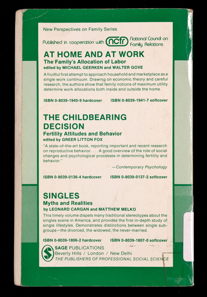 New Perspectives on Family Series ^ notionol Council on Published in Cooperation u*th ЦТСТГ; fíekmns AT HOME AND AT WORK The Family's Allocation of Labor edited by MICHAEL GEERKEN and WALTER GOVE A fruitful first attempt to approach household and marketplace as a single work continuum. Drawing oh economic theory and careful research, the authors show that family notions of maximum utility determine work allocations both inside and outside the home. ISBN 0-8039-1940-9 hardcover ISBN 0-8039-1941 -7 softcover THE CHILDBEARING DECISION Fertility Attitudes and Behavior edited by GREER LITTON FOX A state-of-the-art book, reporting important and recent research on reproductive behavior.... A good overview of the role of social changes and psychological processes in determining fertility and behavior. —Contemporary Psychology ISBN 0-8039 0136-4 hardcover ISBN 0-8039-0137-2 softcover SINGLES Myths and Realities by LEONARD CARGAN and MATTHEW MELKO This timely volume dispels many traditional stereotypes about the singles scene in America, and provides the first in-depth study of single lifestyles. Demonstrates distinctions between single sub¬ groups—the divorced, the widowed, the never-married. ISBN 0-8039-1806-2 hardcover ISBN 0-8039-1807-0 softcover SAGE PUBLICATIONS  Beverly Hills / London / New Delhi THE PUBLISHERS OF PROFESSIONAL SOCIAL SCIE!