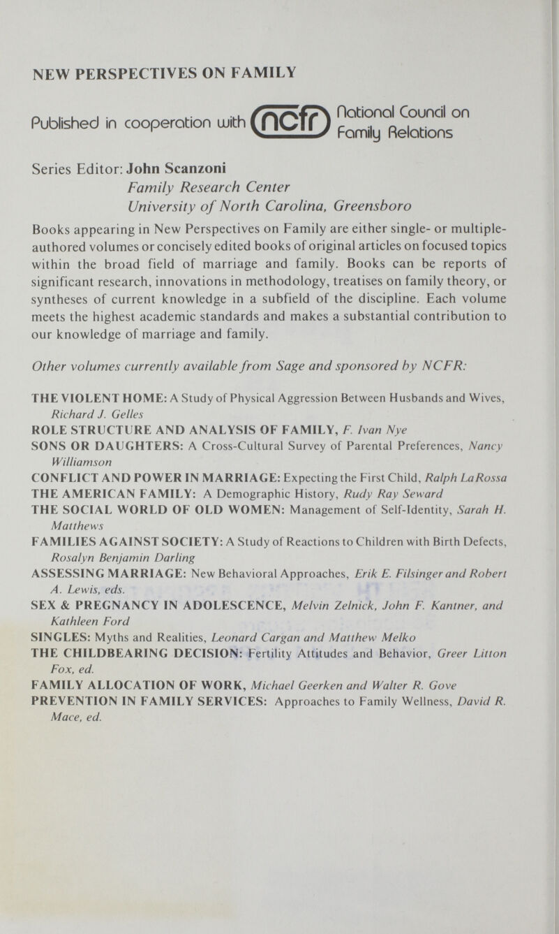 NEW PERSPECTIVES ON FAMILY Published in cooperation uuith (n^ Fomily Relations Series Editor: John Scanzoni Family Research Center University of North Carolina, Greensboro Books appearing in New Perspectives on Family are either single- or multiple- authored volumes or concisely edited books of original articles on focused topics within the broad field of marriage and family. Books can be reports of significant research, innovations in methodology, treatises on family theory, or syntheses of current knowledge in a subfield of the discipline. Each volume meets the highest academic standards and makes a substantial contribution to our knowledge of marriage and family. Other volumes currently available from Sage and sponsored by NCFR: THE VIOLENT HOME: A Study of Physical Aggression Between Husbands and Wives, Richard J. Gelles ROLE STRUCTURE AND ANALYSIS OF FAMILY, F. Ivan Nye SONS OR DAUGHTERS: A Cross-Cultural Survey of Parental Preferences, Nancy Williamson CONFLICT AND POWER IN MARRIAGE: Expecting the First Child, Ralph LaRossa THE AMERICAN FAMILY: A Demographic History, Rudy Ray Seward THE SOCIAL WORLD OF OLD WOMEN: Management of Self-Identity, Sarah H. Matthews FAMILIES AGAINST SOCIETY: A Study of Reactions to Children with Birth Defects, Rosalyn Benjamin Darling ASSESSING MARRIAGE: New Behavioral Approaches, Erik E. Filsinger and Robert Л. Lewis, eds. SEX & PREGNANCY IN ADOLESCENCE, Melvin Zelnick. John F. Kantner, and Kathleen Ford SINGLES: Myths and Realities, Leonard Cargan and Matthew Melko THE CHILDBEARING DECISION: Fertility Attitudes and Behavior, Greer Litton Fox, ed. FAMILY ALLOCATION OF WORK, Michael Geerken and Walter R. Gove PREVENTION IN FAMILY SERVICES: Approaches to Family Wellness, David R. Mace, ed.