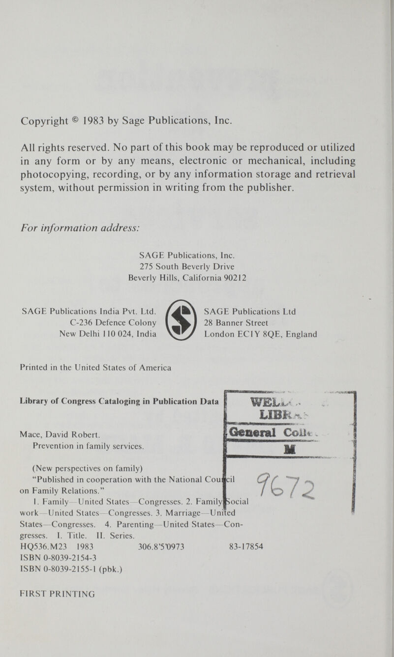 Copyright ® 1983 by Sage Publications, Inc. All rights reserved. No part of this book may be reproduced or utilized in any form or by any means, electronic or mechanical, including photocopying, recording, or by any information storage and retrieval system, without permission in writing from the publisher. For information address: SAGE Publications, Inc. 275 South Beverly Drive Beverly Hills, California 90212 SAGE Publications India Pvt. Ltd. C-236 Defence Colony New Delhi 110 024, India SAGE Publications Ltd 28 Banner Street London EC IY 8QE, England Printed in the United States of America Library of Congress Cataloging in Publication Data Mace, David Robert. Prevention in family services. WEW: UBU General Coil«: (New perspectives on family) Published in cooperation with the National Cou|cil on Family Relations. I. Family United States Congresses. 2. Family Social work United States Congresses. 3. Marriage—United States—Congresses. 4. Parenting—United States—Con¬ gresses. I. Title. II. Series. HQ536.M23 1983 306.8'5'0973 83-17854 ISBN 0-8039-2154-3 ISBN 0-8039-2155-1 (pbk.) %7Z FIRST PRINTING