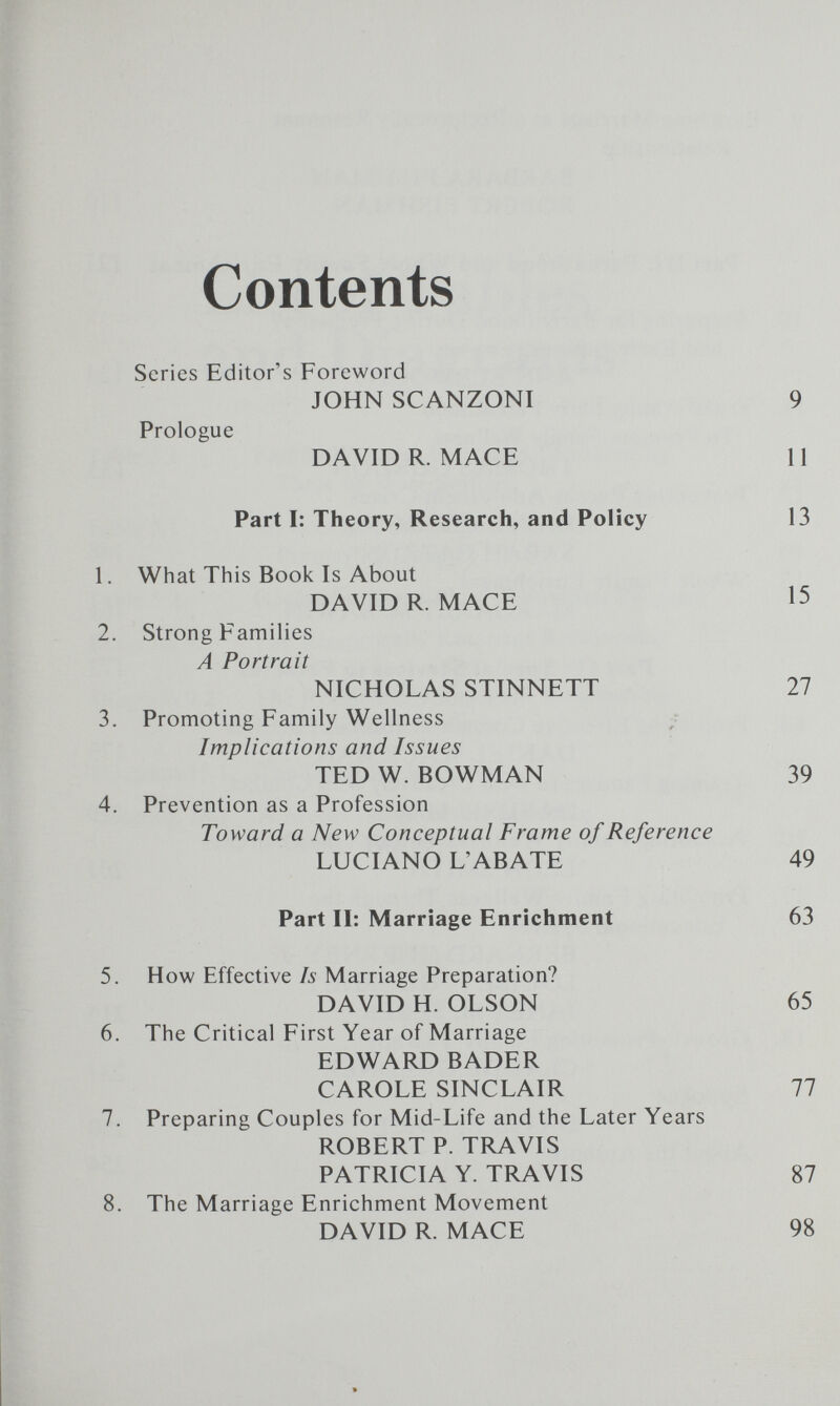 Contents Series Editor's Foreword JOHN SCANZONI Prologue DAVID R. MACE Part I: Theory, Research, and Policy 1. What This Book Is About DAVID R. MACE 2. Strong Families A Portrait NICHOLAS STINNETT 3. Promoting Family Wellness Implications and Issues TED W. BOWMAN 4. Prevention as a Profession Toward a New Conceptual Frame of Reference LUCIANO L'ABATE Part 11: Marriage Enrichment 5. How Effective Is Marriage Preparation? DAVID H. OLSON 6. The Critical First Year of Marriage EDWARD BADER CAROLE SINCLAIR 7. Preparing Couples for Mid-Life and the Later Years ROBERT P. TRAVIS PATRICIA Y. TRAVIS 8. The Marriage Enrichment Movement DAVID R. MACE 9 11 13 15 27 39 49 63 65 77 87 98