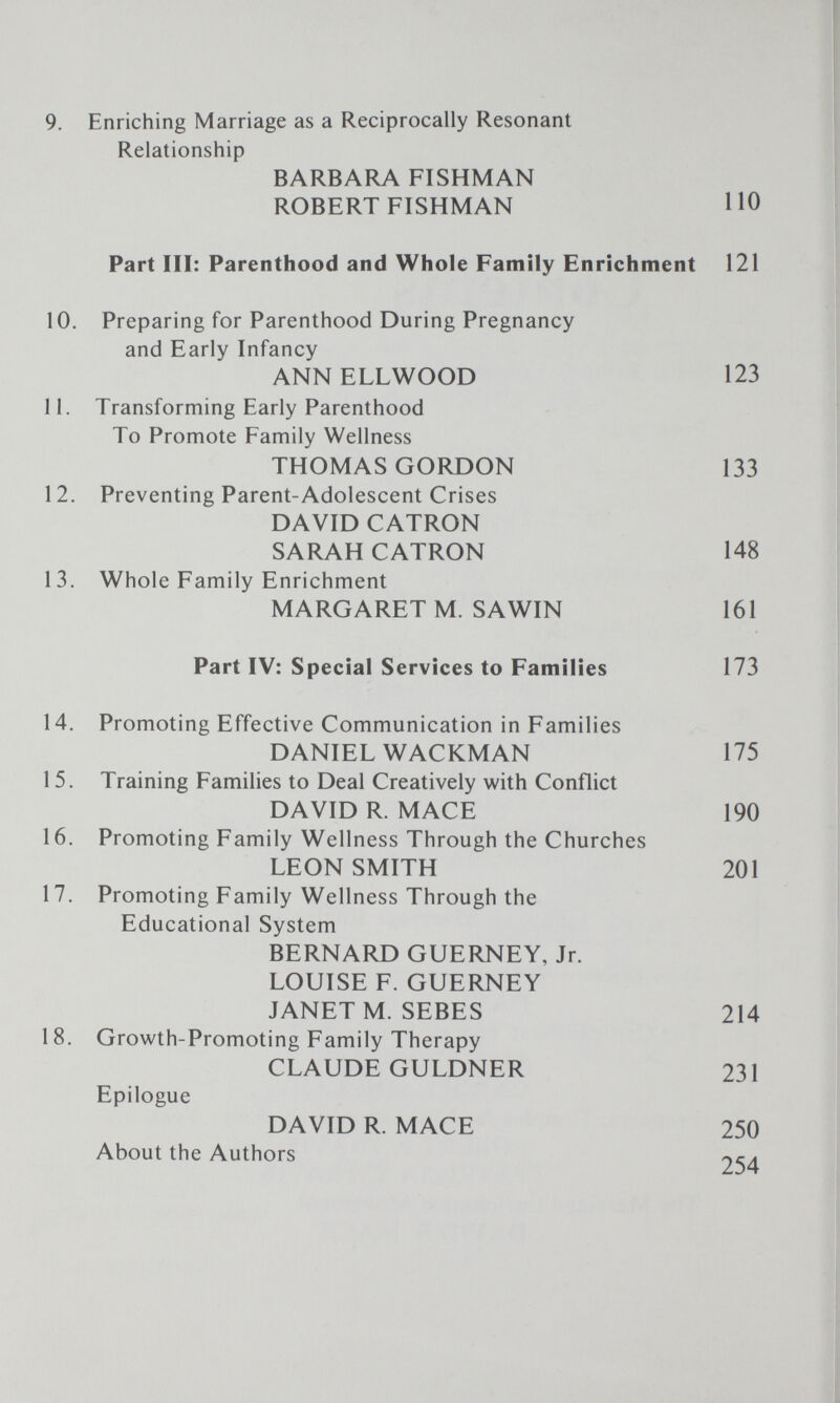 9. Enriching Marriage as a Reciprocally Resonant Relationship BARBARA FISHMAN ROBERT FISHMAN 110 Part III: Parenthood and Whole Family Enrichment 121 10. Preparing for Parenthood During Pregnancy and Early Infancy ANNELLWOOD 123 11. Transforming Early Parenthood To Promote Family Wellness THOMAS GORDON 133 12. Preventing Parent-Adolescent Crises DAVID CATRON SARAH CATRON 148 13. Whole Family Enrichment MARGARET M. SAWIN 161 Part IV: Special Services to Families 173 14. Promoting Effective Communication in Families DANIEL WACKMAN 175 15. Training Families to Deal Creatively with Conflict DAVID R. MACE 190 16. Promoting Family Wellness Through the Churches LEON SMITH 201 17. Promoting Family Wellness Through the Educational System BERNARD GUERNEY, Jr. LOUISE F. GUERNEY JANET M. SEBES 214 18. Growth-Promoting Family Therapy CLAUDE GULDNER 231 Epilogue DAVID R. MACE 250 About the Authors 254
