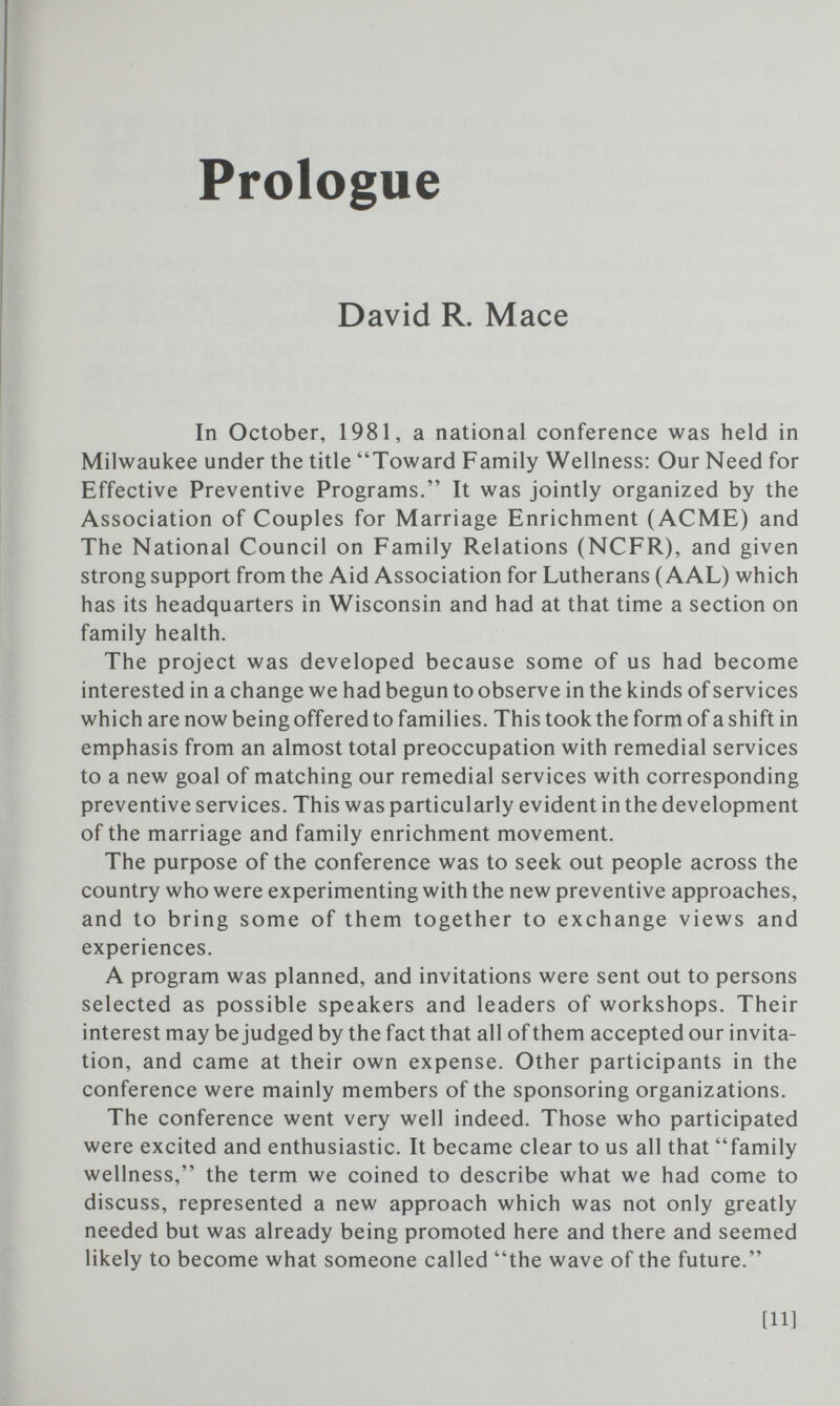 Prologue David R. Mace In October, 1981, a national conference was held in Milwaukee under the title Toward Family Wellness: Our Need for Effective Preventive Programs. It was jointly organized by the Association of Couples for Marriage Enrichment (ACME) and The National Council on Family Relations (NCFR), and given strong support from the Aid Association for Lutherans (AAL) which has its headquarters in Wisconsin and had at that time a section on family health. The project was developed because some of us had become interested in a change we had begun to observe in the kinds of services which are now being offered to families. This took the form of a shift in emphasis from an almost total preoccupation with remedial services to a new goal of matching our remedial services with corresponding preventive services. This was particularly evident in the development of the marriage and family enrichment movement. The purpose of the conference was to seek out people across the country who were experimenting with the new preventive approaches, and to bring some of them together to exchange views and experiences. A program was planned, and invitations were sent out to persons selected as possible speakers and leaders of workshops. Their interest may be judged by the fact that all of them accepted our invita¬ tion, and came at their own expense. Other participants in the conference were mainly members of the sponsoring organizations. The conference went very well indeed. Those who participated were excited and enthusiastic. It became clear to us all that family wellness, the term we coined to describe what we had come to discuss, represented a new approach which was not only greatly needed but was already being promoted here and there and seemed likely to become what someone called the wave of the future. [11]