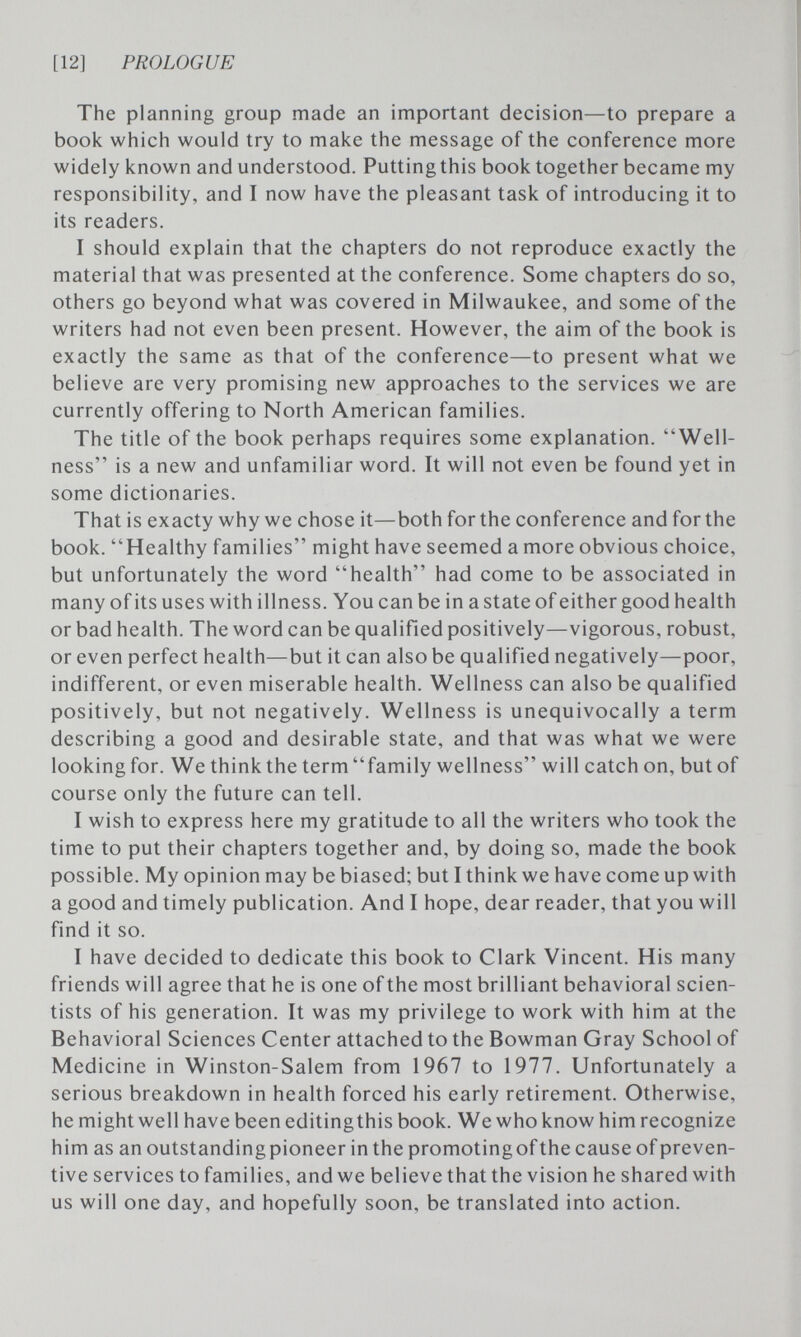[12] PROLOGUE The planning group made an important decision—to prepare a book which would try to make the message of the conference more widely known and understood. Putting this book together became my responsibility, and I now have the pleasant task of introducing it to its readers. I should explain that the chapters do not reproduce exactly the material that was presented at the conference. Some chapters do so, others go beyond what was covered in Milwaukee, and some of the writers had not even been present. However, the aim of the book is exactly the same as that of the conference—to present what we believe are very promising new approaches to the services we are currently offering to North American families. The title of the book perhaps requires some explanation. Well¬ ness is a new and unfamiliar word. It will not even be found yet in some dictionaries. That is exacty why we chose it—both for the conference and for the book. Healthy families might have seemed a more obvious choice, but unfortunately the word health had come to be associated in many of its uses with illness. You can be in a state of either good health or bad health. The word can be qualified positively—vigorous, robust, or even perfect health—but it can also be qualified negatively—poor, indifferent, or even miserable health. Wellness can also be qualified positively, but not negatively. Wellness is unequivocally a term describing a good and desirable state, and that was what we were looking for. We think the term family wellness will catch on, but of course only the future can tell. I wish to express here my gratitude to all the writers who took the time to put their chapters together and, by doing so, made the book possible. My opinion may be biased; but I think we have come up with a good and timely publication. And I hope, dear reader, that you will find it so. I have decided to dedicate this book to Clark Vincent. His many friends will agree that he is one of the most brilliant behavioral scien¬ tists of his generation. It was my privilege to work with him at the Behavioral Sciences Center attached to the Bowman Gray School of Medicine in Winston-Salem from 1967 to 1977. Unfortunately a serious breakdown in health forced his early retirement. Otherwise, he might well have been editingthis book. We who know him recognize him as an outstanding pioneer in the promoting of the cause of preven¬ tive services to families, and we believe that the vision he shared with us will one day, and hopefully soon, be translated into action.
