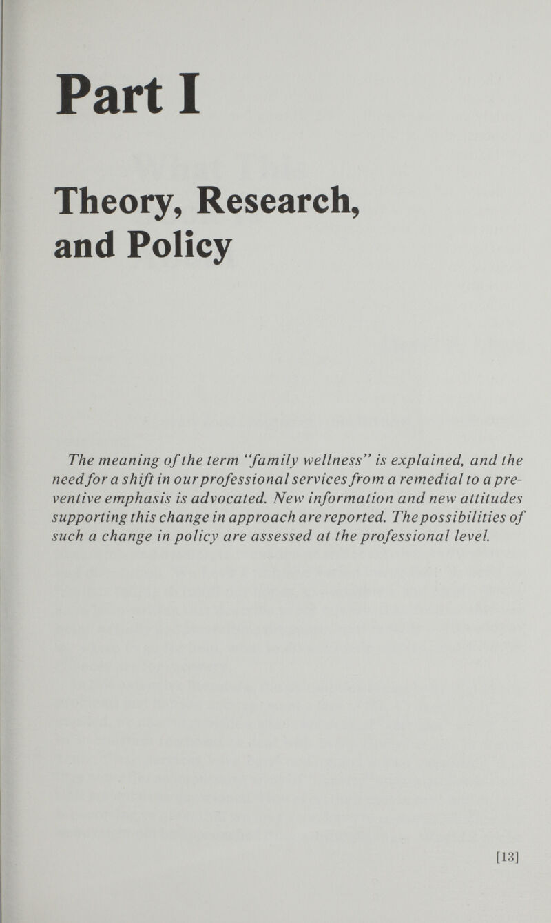 Part I Theory, Research, and Policy The meaning of the term family wellness is explained, and the need for a shift in our professional services from a remedial to a pre¬ ventive emphasis is advocated. New information and new attitudes supporting this change in approach are reported. The possibilities of such a change in policy are assessed at the professional level. [13]