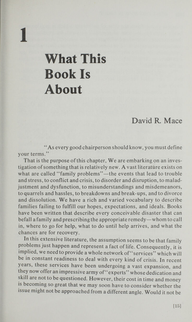 1 What This Book Is About David R. Mace As every good chairperson should know, you must define your terms. That is the purpose of this chapter, We are embaricing on an inves¬ tigation of something that is relatively new. Avast literature exists on what are called family problems—the events that lead to trouble and stress, to conflict and crisis, to disorder and disruption, to malad¬ justment and dysfunction, to misunderstandings and misdemeanors, to quarrels and hassles, to breakdowns and break-ups, and to divorce and dissolution. We have a rich and varied vocabulary to describe families failing to fulfill our hopes, expectations, and ideals. Books have been written that describe every conceivable disaster that can befall a family and prescribing the appropriate remedy—whom to call in, where to go for help, what to do until help arrives, and what the chances are for recovery. In this extensive literature, the assumption seems to be that family problems just happen and represent a fact of life. Consequently, it is implied, we need to provide a whole network of services which will be in constant readiness to deal with every kind of crisis. In recent years, these services have been undergoing a vast expansion, and they now offer an impressive army oP'experts whose dedication and skill are not to be questioned. However, their cost in time and money is becoming so great that we may soon have to consider whether the issue might not be approached from a different angle. Would it not be [15]