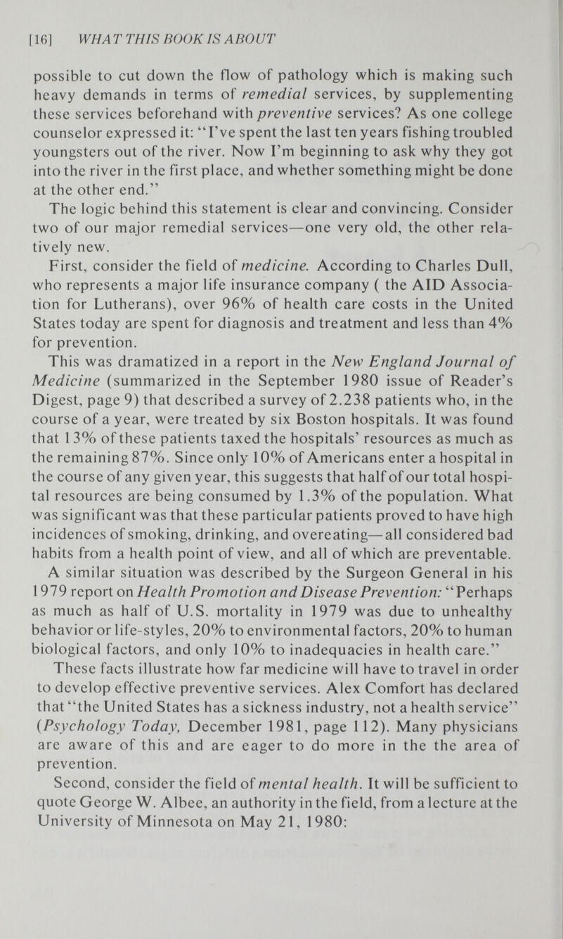 [16] WHAT THIS ROOK IS ABOUT possible to cut down the flow of pathology which is making such heavy demands in terms of remedial services, by supplementing these services beforehand with preventive services? As one college counselor expressed it: I've spent the last ten years fishing troubled youngsters out of the river. Now I'm beginning to ask why they got into the river in the first place, and whether something might be done at the other end. The logic behind this statement is clear and convincing. Consider two of our major remedial services—one very old, the other rela¬ tively new. First, consider the field of medicine. According to Charles Dull, who represents a major life insurance company ( the AID Associa¬ tion for Lutherans), over 96% of health care costs in the United States today are spent for diagnosis and treatment and less than 4% for prevention. This was dramatized in a report in the New England Journal of Medicine (summarized in the September 1980 issue of Reader's Digest, page 9) that described a survey of 2.238 patients who, in the course of a year, were treated by six Boston hospitals. It was found that 1 3% of these patients taxed the hospitals' resources as much as the remaining 87%. Since only 10% of Americans enter a hospital in the course of any given year, this suggests that half of our total hospi¬ tal resources are being consumed by 1.3% of the population. What was significant was that these particular patients proved to have high incidences of smoking, drinking, and overeating—all considered bad habits from a health point of view, and all of which are preventable. A similar situation was described by the Surgeon General in his 1979 report on Health Promotion and Disease Prevention: Perhaps as much as half of U.S. mortality in 1979 was due to unhealthy behavior or life-styles, 20% to environmental factors, 20% to human biological factors, and only 10% to inadequacies in health care. These facts illustrate how far medicine will have to travel in order to develop effective preventive services. Alex Comfort has declared that the United States has a sickness industry, not a health service {Psychology Today, December 1981, page 112). Many physicians are aware of this and are eager to do more in the the area of prevention. Second, consider the field of mental health. It will be sufficient to quote George W. Albee, an authority in the field, from a lecture at the University of Minnesota on May 21, 1980: