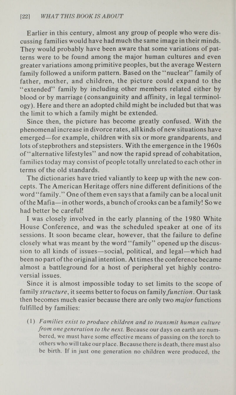 [221 WH A Т THIS BOOK IS ABO UT Earlier in this century, almost any group of people who were dis¬ cussing families would have had much the same image in their minds. They would probably have been aware that some variations of pat¬ terns were to be found among the major human cultures and even greater variations among primitive peoples, but the average Western family followed a uniform pattern. Based on the nuclear family of father, mother, and children, the picture could expand to the extended family by including other members related either by blood or by marriage (consanguinity and affinity, in legal terminol¬ ogy). Here and there an adopted child might be included but that was the limit to which a family might be extended. Since then, the picture has become greatly confused. With the phenomenal increase in divorce rates, all kinds of new situations have emerged—for example, children with six or more grandparents, and lots of stepbrothers and stepsisters. With the emergence in the 1960s of alternative lifestyles and now the rapid spread of cohabitation, families today may consist of people totally unrelated to each other in terms of the old standards. The dictionaries have tried valiantly to keep up with the new con¬ cepts. The American Heritage offers nine different definitions of the word family. One of them even says that a family can be a local unit of the Mafia— in other words, a bunch of crooks can be a family! So we had better be careful! I was closely involved in the early planning of the 1980 White House Conference, and was the scheduled speaker at one of its sessions. It soon became clear, however, that the failure to define closely what was meant by the word family opened up the discus¬ sion to all kinds of issues—social, political, and legal—which had been no part of the original intention. At times the conference became almost a battleground for a host of peripheral yet highly contro¬ versial issues. Since it is almost impossible today to set limits to the scope of family structure, it seems better to focus on family function. Our task then becomes much easier because there are only two major functions fulfilled by families; (1) Families exist to produce children and to transmit human culture from one generation to the next. Because our days on earth are num¬ bered, we must have some effective means of passing on the torch to others who will take our place. Because there is death, there must also be birth. If in just one generation no children were produced, the