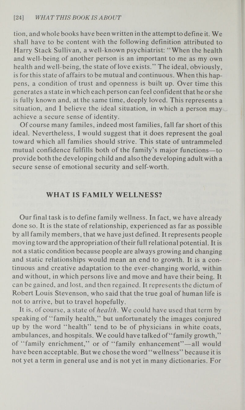 [24] WH A Т THIS BOOK IS ABO UT tion, and whole books have been written in the attempt to define it. We shall have to be content with the following definition attributed to Harry Stack Sullivan, a well-known psychiatrist: When the health and well-being of another person is an important to me as my own health and well-being, the state of love exists. The ideal, obviously, is for this state of affairs to be mutual and continuous. When this hap¬ pens, a condition of trust and openness is built up. Over time this generates a state in which each person can feel confident that he or she is fully known and, at the same time, deeply loved. This represents a situation, and I believe the ideal situation, in which a person may achieve a secure sense of identity. Of course many familes, indeed most families, fall far short of this ideal. Nevertheless, I would suggest that it does represent the goal toward which all families should strive. This state of untrammeled mutual confidence fulfills both of the family's major functions—to provide both the developing child and also the developing adult with a secure sense of emotional security and self-worth. WHAT IS FAMILY WELLNESS? Our final task is to define family wellness. In fact, we have already done so. It is the state of relationship, experienced as far as possible by all family members, that we have just defined. It represents people moving toward the appropriation of their full relational potential. It is not a static condition because people are always growing and changing and static relationships would mean an end to growth. It is a con¬ tinuous and creative adaptation to the ever-changing world, within and without, in which persons live and move and have their being. It can be gained, and lost, and then regained. It represents the dictum of Robert Louis Stevenson, who said that the true goal of human life is not to arrive, but to travel hopefully. It is, of course, a state of health. We could have used that term by speaking of family health, but unfortunately the images conjured up by the word health tend to be of physicians in white coats, ambulances, and hospitals. We could have talked of family growth, of family enrichment, or of family enhancement—all would have been acceptable. But we chose the word wellness because it is not yet a term in general use and is not yet in many dictionaries. For