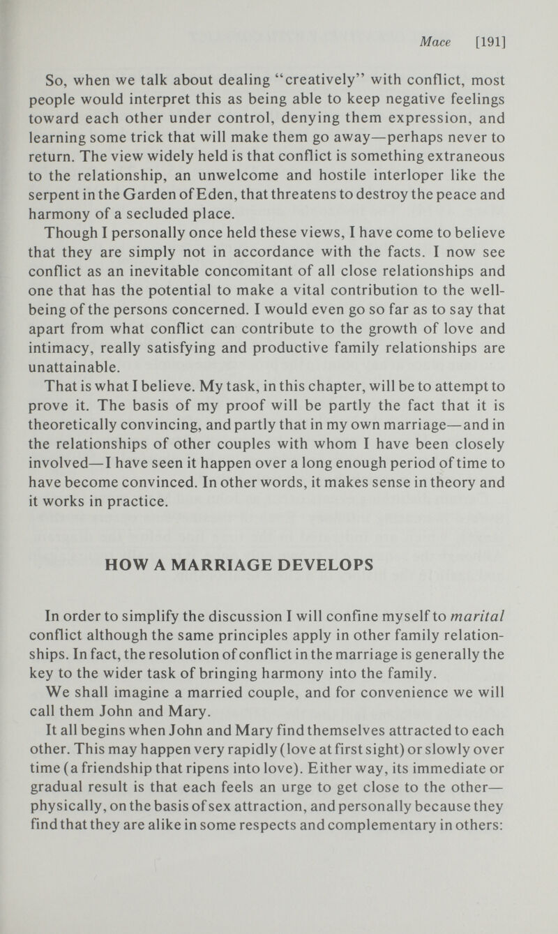 Mace [191] So, when we talk about dealing creatively with conflict, most people would interpret this as being able to keep negative feelings toward each other under control, denying them expression, and learning some trick that will make them go away—perhaps never to return. The view widely held is that conflict is something extraneous to the relationship, an unwelcome and hostile interloper like the serpent in the Garden of Eden, that threatens to destroy the peace and harmony of a secluded place. Though I personally once held these views, I have come to believe that they are simply not in accordance with the facts. I now see conflict as an inevitable concomitant of all close relationships and one that has the potential to make a vital contribution to the well- being of the persons concerned. I would even go so far as to say that apart from what conflict can contribute to the growth of love and intimacy, really satisfying and productive family relationships are unattainable. That is what I believe. My task, in this chapter, will be to attempt to prove it. The basis of my proof will be partly the fact that it is theoretically convincing, and partly that in my own marriage—and in the relationships of other couples with whom I have been closely involved—I have seen it happen over a long enough period of time to have become convinced. In other words, it makes sense in theory and it works in practice. HOW A MARRIAGE DEVELOPS In order to simplify the discussion I will confine myself to marital conflict although the same principles apply in other family relation¬ ships. In fact, the resolution of conflict in the marriage is generally the key to the wider task of bringing harmony into the family. We shall imagine a married couple, and for convenience we will call them John and Mary. It all begins when John and Mary find themselves attracted to each other. This may happen very rapidly (love at first sight) or slowly over time (a friendship that ripens into love). Either way, its immediate or gradual result is that each feels an urge to get close to the other— physically, on the basis of sex attraction, and personally because they find that they are alike in some respects and complementary in others: