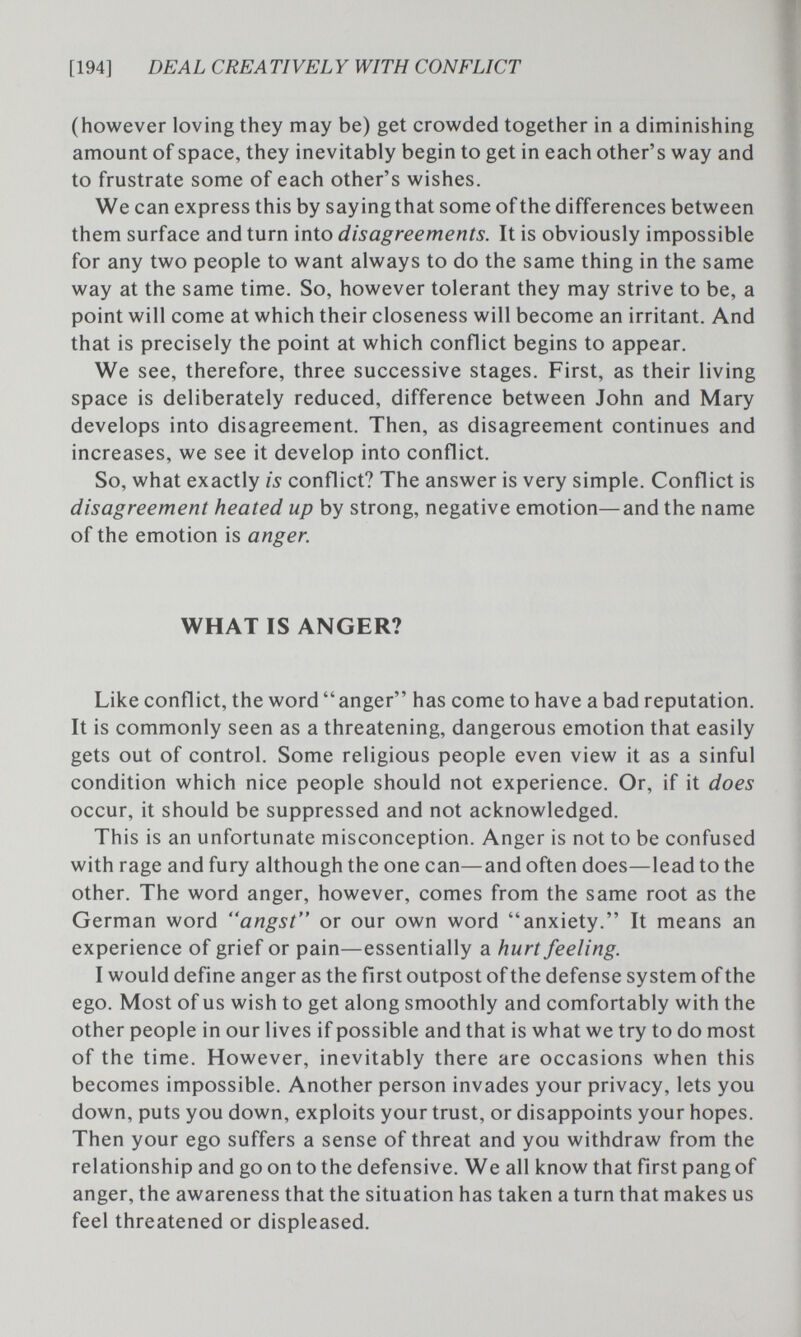 [194] DEAL CREA TIVEL Y WITH CONFLICT (however loving they may be) get crowded together in a diminishing amount of space, they inevitably begin to get in each other's way and to frustrate some of each other's wishes. We can express this by saying that some of the differences between them surface and turn into disagreements. It is obviously impossible for any two people to want always to do the same thing in the same way at the same time. So, however tolerant they may strive to be, a point will come at which their closeness will become an irritant. And that is precisely the point at which conflict begins to appear. We see, therefore, three successive stages. First, as their living space is deliberately reduced, difference between John and Mary develops into disagreement. Then, as disagreement continues and increases, we see it develop into conflict. So, what exactly is conflict? The answer is very simple. Conflict is disagreement heated up by strong, negative emotion—and the name of the emotion is anger. WHAT IS ANGER? Like conflict, the word anger has come to have a bad reputation. It is commonly seen as a threatening, dangerous emotion that easily gets out of control. Some religious people even view it as a sinful condition which nice people should not experience. Or, if it does occur, it should be suppressed and not acknowledged. This is an unfortunate misconception. Anger is not to be confused with rage and fury although the one can—and often does—lead to the other. The word anger, however, comes from the same root as the German word angst or our own word anxiety. It means an experience of grief or pain—essentially a hurt feeling. I would define anger as the first outpost of the defense system of the ego. Most of us wish to get along smoothly and comfortably with the other people in our lives if possible and that is what we try to do most of the time. However, inevitably there are occasions when this becomes impossible. Another person invades your privacy, lets you down, puts you down, exploits your trust, or disappoints your hopes. Then your ego suffers a sense of threat and you withdraw from the relationship and go onto the defensive. We all know that first pang of anger, the awareness that the situation has taken a turn that makes us feel threatened or displeased.