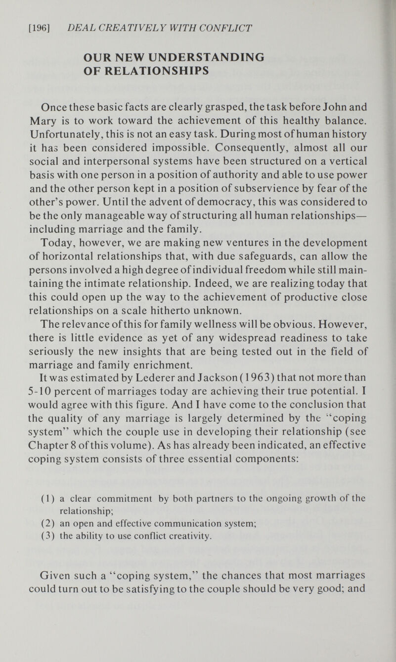 [196] DEAL CREATIVELY WITH CONFLICT OUR NEW UNDERSTANDING OF RELATIONSHIPS Once these basic facts are clearly grasped, the task before John and Mary is to work toward the achievement of this healthy balance. Unfortunately, this is not an easy task. During most of human history it has been considered impossible. Consequently, almost all our social and interpersonal systems have been structured on a vertical basis with one person in a position of authority and able to use power and the other person kept in a position of subservience by fear of the other's power. Until the advent of democracy, this was considered to be the only manageable way of structuring all human relationships— including marriage and the family. Today, however, we are making new ventures in the development of horizontal relationships that, with due safeguards, can allow the persons involved a high degree of individual freedom while still main¬ taining the intimate relationship. Indeed, we are realizing today that this could open up the way to the achievement of productive close relationships on a scale hitherto unknown. The relevance of this for family wellness will be obvious. However, there is little evidence as yet of any widespread readiness to take seriously the new insights that are being tested out in the field of marriage and family enrichment. It was estimated by Lederer and Jackson (1963) that not more than 5-10 percent of marriages today are achieving their true potential. I would agree with this figure. And I have come to the conclusion that the quality of any marriage is largely determined by the 'coping system which the couple use in developing their relationship (see Chapter 8 of this volume). As has already been indicated, an effective coping system consists of three essential components: (1) a clear commitment by both partners to the ongoing growth of the relationship; (2) an open and effective communication system; (3) the ability to use conflict creativity. Given such a coping system, the chances that most marriages could turn out to be satisfying to the couple should be very good; and