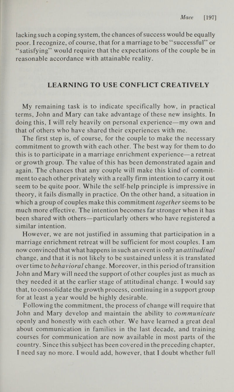 Mace [197] lacking such a coping system, the chances of success would be equally poor. I recognize, of course, that for a marriage to be successful or satisfying would require that the expectations of the couple be in reasonable accordance with attainable reality. LEARNING TO USE CONFLICT CREATIVELY My remaining task is to indicate specifically how, in practical terms, John and Mary can take advantage of these new insights. In doing this, I will rely heavily on personal experience—my own and that of others who have shared their experiences with me. The first step is, of course, for the couple to make the necessary commitment to growth with each other. The best way for them to do this is to participate in a marriage enrichment experience—a retreat or growth group. The value of this has been demonstrated again and again. The chances that any couple will make this kind of commit¬ ment to each other privately with a really firm intention to carry it out seem to be quite poor. While the self-help principle is impressive in theory, it fails dismally in practice. On the other hand, a situation in which a group of couples make this commitment together seems to be much more effective. The intention becomes far stronger when it has been shared with others—particularly others who have registered a similar intention. However, we are not justified in assuming that participation in a marriage enrichment retreat will be sufficient for most couples. I am now convinced that what happens in such an event is only an attitudinal change, and that it is not likely to be sustained unless it is translated over time to change. Moreover, in this period of transition John and Mary will need the support of other couples just as much as they needed it at the earlier stage of attitudinal change. I would say that, to consolidate the growth process, continuing in a support group for at least a year would be highly desirable. Following the commitment, the process of change will require that John and Mary develop and maintain the ability to communicate openly and honestly with each other. We have learned a great deal about communication in families in the last decade, and training courses for communication are now available in most parts of the country. Since this subject has been covered in the preceding chapter, I need say no more. I would add, however, that I doubt whether full
