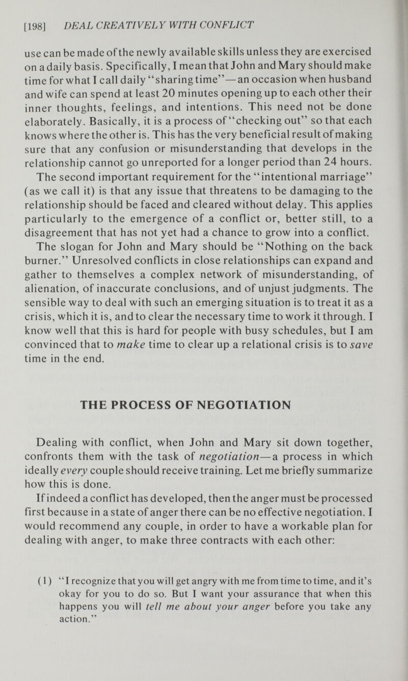 [198] DEAL CREATIVELY WITH CONFLICT use can be made of the newly available skills unless they are exercised on a daily basis. Specifically, I mean that John and Mary should make time for what I call daily sharingtime—an occasion when husband and wife can spend at least 20 minutes opening up to each other their inner thoughts, feelings, and intentions. This need not be done elaborately. Basically, it is a process of checking out so that each knows where the other is. This has the very beneficial result of making sure that any confusion or misunderstanding that develops in the relationship cannot go unreported for a longer period than 24 hours. The second important requirement for the intentional marriage (as we call it) is that any issue that threatens to be damaging to the relationship should be faced and cleared without delay. This applies particularly to the emergence of a conflict or, better still, to a disagreement that has not yet had a chance to grow into a conflict. The slogan for John and Mary should be Nothing on the back burner. Unresolved conflicts in close relationships can expand and gather to themselves a complex network of misunderstanding, of alienation, of inaccurate conclusions, and of unjust judgments. The sensible way to deal with such an emerging situation is to treat it as a crisis, which it is, and to clear the necessary time to work it through. I know well that this is hard for people with busy schedules, but I am convinced that to make time to clear up a relational crisis is to save time in the end. THE PROCESS OF NEGOTIATION Dealing with conflict, when John and Mary sit down together, confronts them with the task of negotiation—a process in which ideally every couple should receive training. Let me briefly summarize how this is done. If indeed a conflict has developed, then the anger must be processed first because in a state of anger there can be no effective negotiation. I would recommend any couple, in order to have a workable plan for dealing with anger, to make three contracts with each other: ( 1 ) I recognize that you will get angry with me from time to time, and it's okay for you to do so. But I want your assurance that when this happens you will tell me about your anger before you take any action.