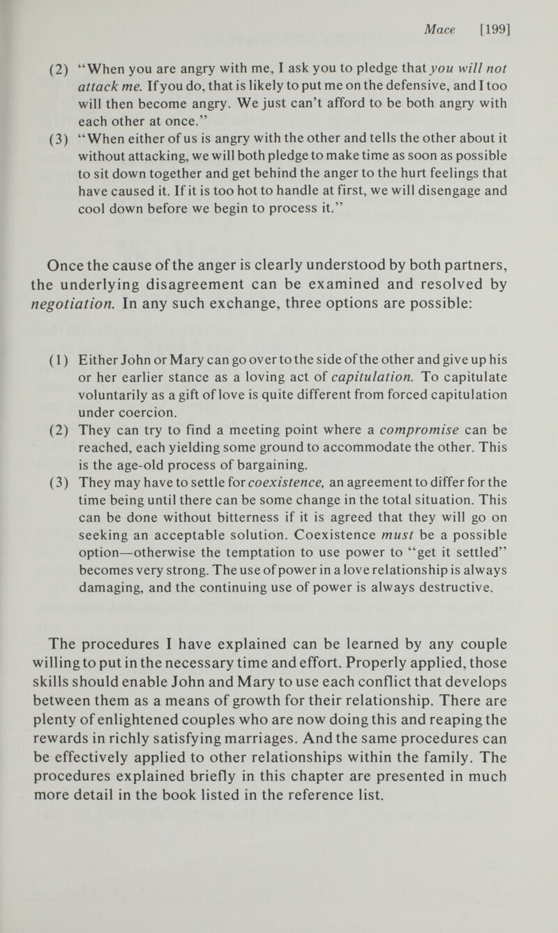 Mace [199] (2) When you are angry with me, I ask you to pledge that jow will not attack me. If you do, that is likely to put me on the defensive, and I too will then become angry. We just can't afford to be both angry with each other at once. (3) When either of us is angry with the other and tells the other about it without attacking, we will both pledge to make time as soon as possible to sit down together and get behind the anger to the hurt feelings that have caused it. If it is too hot to handle at first, we will disengage and cool down before we begin to process it. Once the cause of the anger is clearly understood by both partners, the underlying disagreement can be examined and resolved by negotiation. In any such exchange, three options are possible: ( I ) Either John or Mary can go over to the side of the other and give up his or her earlier stance as a loving act of capitulation. To capitulate voluntarily as a gift of love is quite different from forced capitulation under coercion. (2) They can try to find a meeting point where a compromise can be reached, each yielding some ground to accommodate the other. This is the age-old process of bargaining. (3) They may have to settle for coexistence, an agreement to differ for the time being until there can be some change in the total situation. This can be done without bitterness if it is agreed that they will go on seeking an acceptable solution. Coexistence must be a possible option—otherwise the temptation to use power to get it settled becomes very strong. The use of power in a love relationship is always damaging, and the continuing use of power is always destructive. The procedures I have explained can be learned by any couple willing to put in the necessary time and effort. Properly applied, those skills should enable John and Mary to use each conflict that develops between them as a means of growth for their relationship. There are plenty of enlightened couples who are now doing this and reaping the rewards in richly satisfying marriages. And the same procedures can be effectively applied to other relationships within the family. The procedures explained briefly in this chapter are presented in much more detail in the book listed in the reference list.