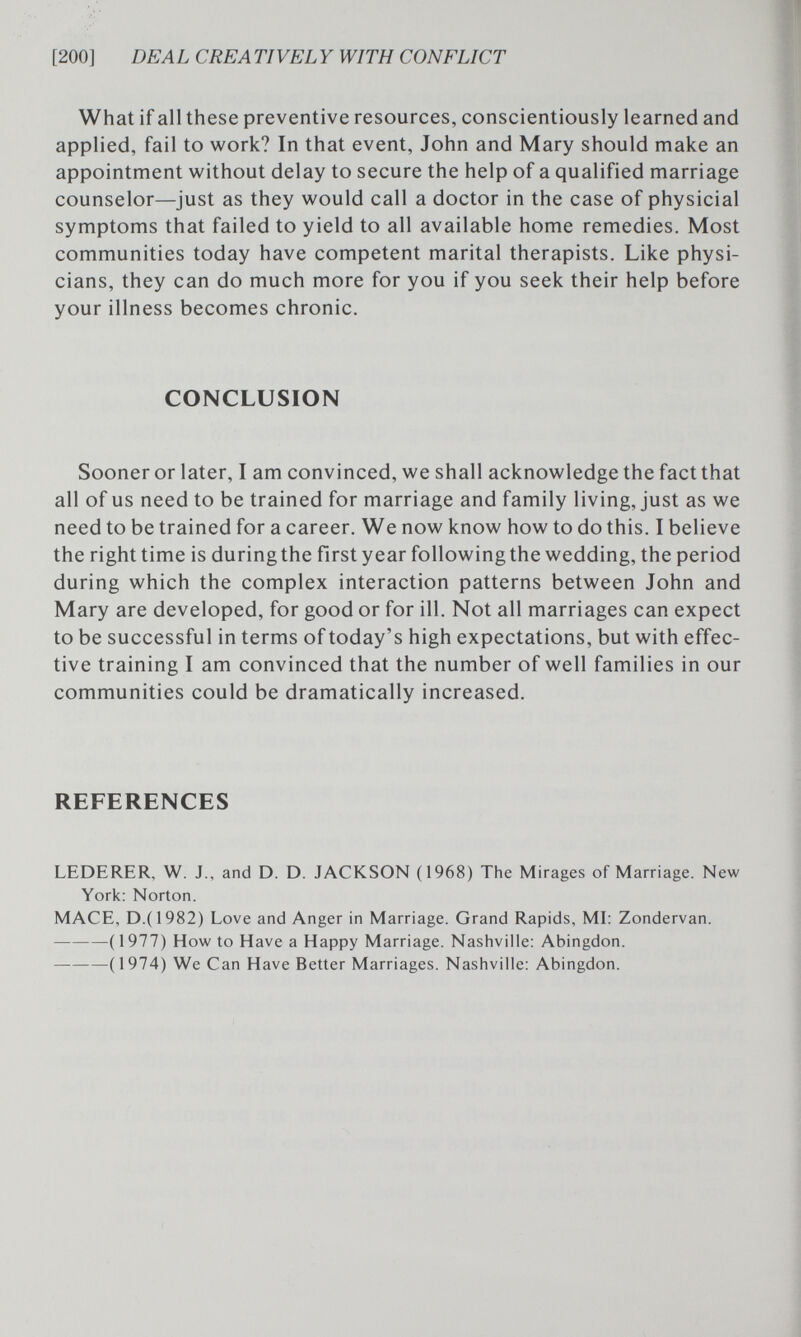 [200] DEAL CREA TIVEL Y WITH CONFLICT What if all these preventive resources, conscientiously learned and applied, fail to work? In that event, John and Mary should make an appointment without delay to secure the help of a qualified marriage counselor—just as they would call a doctor in the case of physicial symptoms that failed to yield to all available home remedies. Most communities today have competent marital therapists. Like physi¬ cians, they can do much more for you if you seek their help before your illness becomes chronic. CONCLUSION Sooner or later, I am convinced, we shall acknowledge the fact that all of us need to be trained for marriage and family living, just as we need to be trained for a career. We now know how to do this. I believe the right time is during the first year following the wedding, the period during which the complex interaction patterns between John and Mary are developed, for good or for ill. Not all marriages can expect to be successful in terms of today's high expectations, but with effec¬ tive training I am convinced that the number of well families in our communities could be dramatically increased. REFERENCES LEDERER, W. J., and D. D. JACKSON ( 1968) The Mirages of Marriage. New York; Norton. MACE, D.(1982) Love and Anger in Marriage. Grand Rapids, MI: Zondervan. ( 1977) How to Have a Happy Marriage. Nashville: Abingdon. (1974) We Can Have Better Marriages. Nashville: Abingdon.