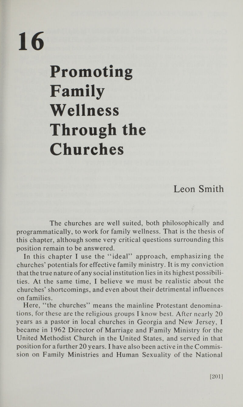 16 Promoting Family Wellness Through the Churches Leon Smith The churches are well suited, both philosophically and programmatically, to work for family wellness. That is the thesis of this chapter, although some very critical questions surrounding this position remain to be answered. In this chapter I use the ideal approach, emphasizing the churches' potentials for effective family ministry. It is my conviction that the true nature of any social institution lies in its highest possibili¬ ties. At the same time, I believe we must be realistic about the churches' shortcomings, and even about their detrimental influences on families. Here, the churches means the mainline Protestant denomina¬ tions, for these are the religious groups I know best. After nearly 20 years as a pastor in local churches in Georgia and New Jersey, I became in 1962 Director of Marriage and Family Ministry for the United Methodist Church in the United States, and served in that position for a further 20 years. I have also been active in the Commis¬ sion on Family Ministries and Human Sexuality of the National [201]