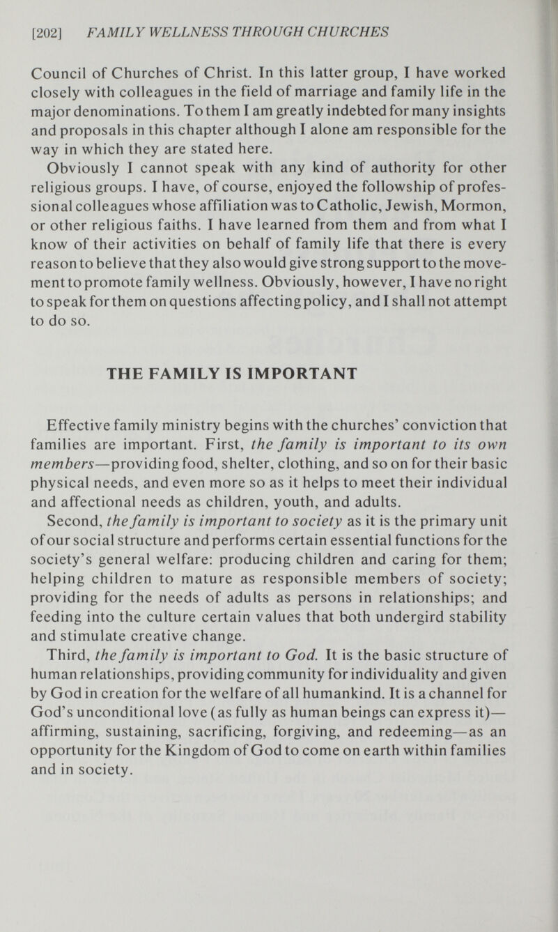 [202] FAMILY WELLNESS THROUGH CHURCHES Council of Churches of Christ. In this latter group, I have worked closely with colleagues in the field of marriage and family life in the major denominations. Tо them I am greatly indebted for many insights and proposals in this chapter although I alone am responsible for the way in which they are stated here. Obviously I cannot speak with any kind of authority for other religious groups. I have, of course, enjoyed the followship of profes¬ sional colleagues whose affiliation was to Catholic, Jewish, Mormon, or other religious faiths. I have learned from them and from what I know of their activities on behalf of family life that there is every reason to believe that they also would give strong support to the move- mentto promote family wellness. Obviously, however, I have no right to speak for them on questions affectingpolicy, and I shall not attempt to do so. THE FAMILY IS IMPORTANT Effective family ministry begins with the churches' conviction that families are important. First, the family is important to its own members—providing food, shelter, clothing, and so on for their basic physical needs, and even more so as it helps to meet their individual and affectional needs as children, youth, and adults. Second, the family is important to society as it is the primary unit of our social structure and performs certain essential functions for the society's general welfare: producing children and caring for them; helping children to mature as responsible members of society; providing for the needs of adults as persons in relationships; and feeding into the culture certain values that both undergird stability and stimulate creative change. Third, the family is important to God. It is the basic structure of human relationships, providingcommunity for individuality andgiven by God in creation for the welfare of all humankind. It is a channel for God's unconditional love (as fully as human beings can express it)— affirming, sustaining, sacrificing, forgiving, and redeeming—as an opportunity for the Kingdom of God to come on earth within families and in society.