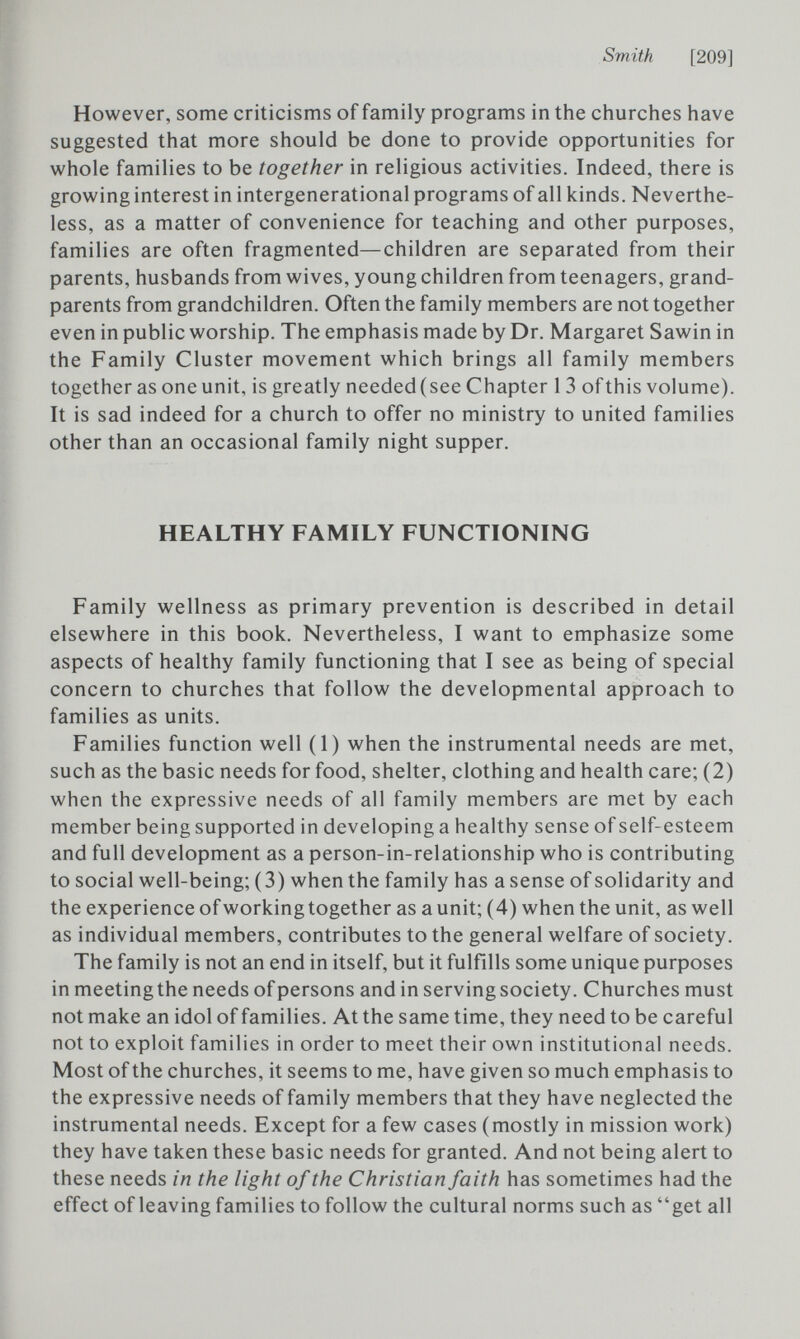 Smith [209] However, some criticisms of family programs in the churches have suggested that more should be done to provide opportunities for whole families to be together in religious activities. Indeed, there is growing interest in intergenerational programs of all kinds. Neverthe¬ less, as a matter of convenience for teaching and other purposes, families are often fragmented—children are separated from their parents, husbands from wives, young children from teenagers, grand¬ parents from grandchildren. Often the family members are not together even in public worship. The emphasis made by Dr. Margaret Sawin in the Family Cluster movement which brings all family members together as one unit, is greatly needed(see Chapter 1 3 ofthis volume). It is sad indeed for a church to offer no ministry to united families other than an occasional family night supper. HEALTHY FAMILY FUNCTIONING Family wellness as primary prevention is described in detail elsewhere in this book. Nevertheless, I want to emphasize some aspects of healthy family functioning that I see as being of special concern to churches that follow the developmental approach to families as units. Families function well (1) when the instrumental needs are met, such as the basic needs for food, shelter, clothing and health care; (2) when the expressive needs of all family members are met by each member being supported in developing a healthy sense of self-esteem and full development as a person-in-relationship who is contributing to social well-being; (3) when the family has a sense of solidarity and the experience of working together as a unit; (4) when the unit, as well as individual members, contributes to the general welfare of society. The family is not an end in itself, but it fulfills some unique purposes in meeting the needs of persons and in serving society. Churches must not make an idol of families. At the same time, they need to be careful not to exploit families in order to meet their own institutional needs. Most of the churches, it seems to me, have given so much emphasis to the expressive needs of family members that they have neglected the instrumental needs. Except for a few cases (mostly in mission work) they have taken these basic needs for granted. And not being alert to these needs in the light of the Christian faith has sometimes had the effect of leaving families to follow the cultural norms such as get all