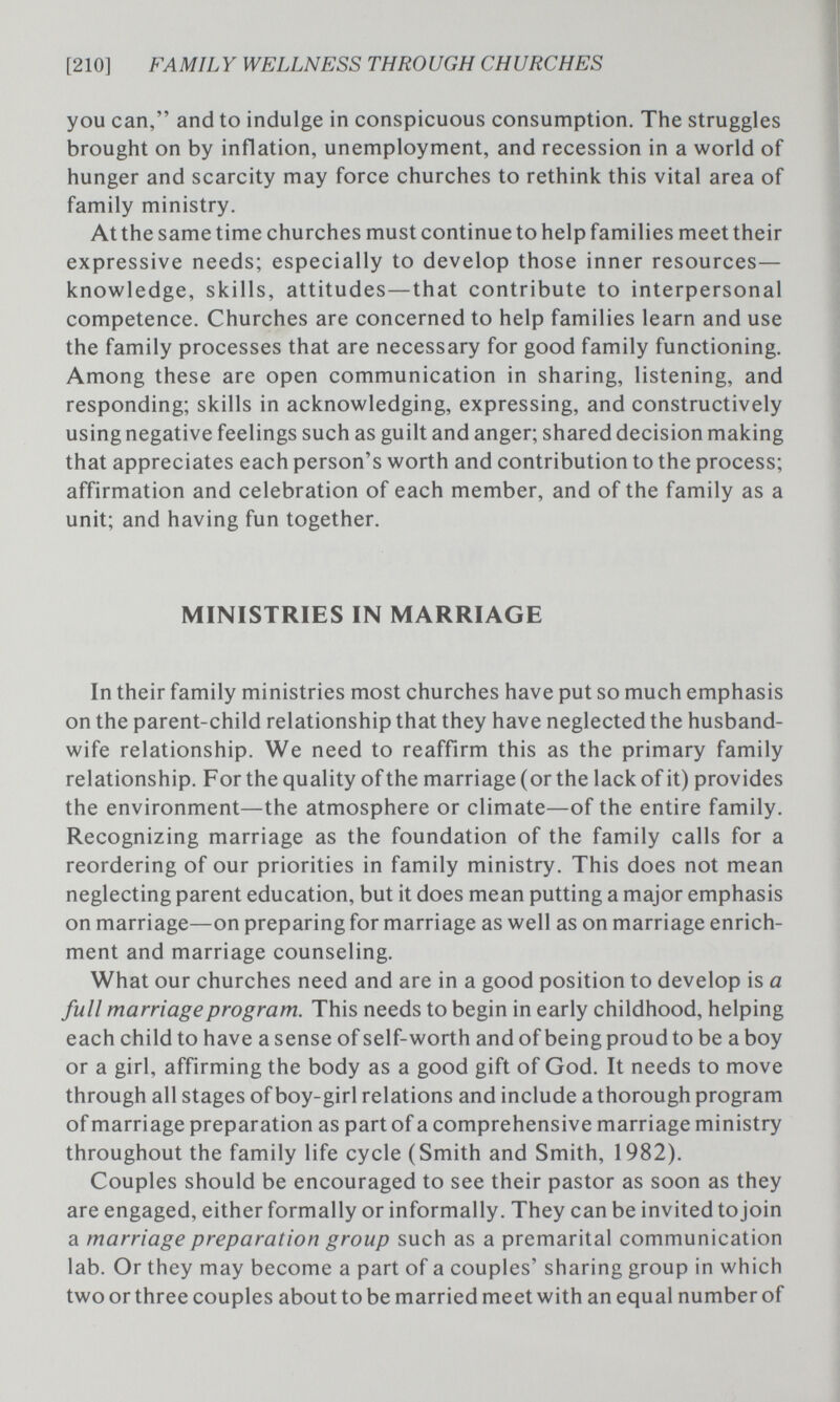 [210] FAMILY WELLNESS THROUGH CHURCHES you can, and to indulge in conspicuous consumption. The struggles brought on by inflation, unemployment, and recession in a world of hunger and scarcity may force churches to rethink this vital area of family ministry. At the same time churches must continue to help families meet their expressive needs; especially to develop those inner resources— knowledge, skills, attitudes—that contribute to interpersonal competence. Churches are concerned to help families learn and use the family processes that are necessary for good family functioning. Among these are open communication in sharing, listening, and responding; skills in acknowledging, expressing, and constructively using negative feelings such as guilt and anger; shared decision making that appreciates each person's worth and contribution to the process; affirmation and celebration of each member, and of the family as a unit; and having fun together. MINISTRIES IN MARRIAGE In their family ministries most churches have put so much emphasis on the parent-child relationship that they have neglected the husband- wife relationship. We need to reaffirm this as the primary family relationship. For the quality of the marriage (or the lack of it) provides the environment—the atmosphere or climate—of the entire family. Recognizing marriage as the foundation of the family calls for a reordering of our priorities in family ministry. This does not mean neglecting parent education, but it does mean putting a major emphasis on marriage—on preparing for marriage as well as on marriage enrich¬ ment and marriage counseling. What our churches need and are in a good position to develop is a full marriage program. This needs to begin in early childhood, helping each child to have a sense of self-worth and of being proud to be a boy or a girl, affirming the body as a good gift of God. It needs to move through all stages of boy-girl relations and include a thorough program of marriage preparation as part of a comprehensive marriage ministry throughout the family life cycle (Smith and Smith, 1982). Couples should be encouraged to see their pastor as soon as they are engaged, either formally or informally. They can be invited to join a marriage preparation group such as a premarital communication lab. Or they may become a part of a couples' sharing group in which two or three couples about to be married meet with an equal number of