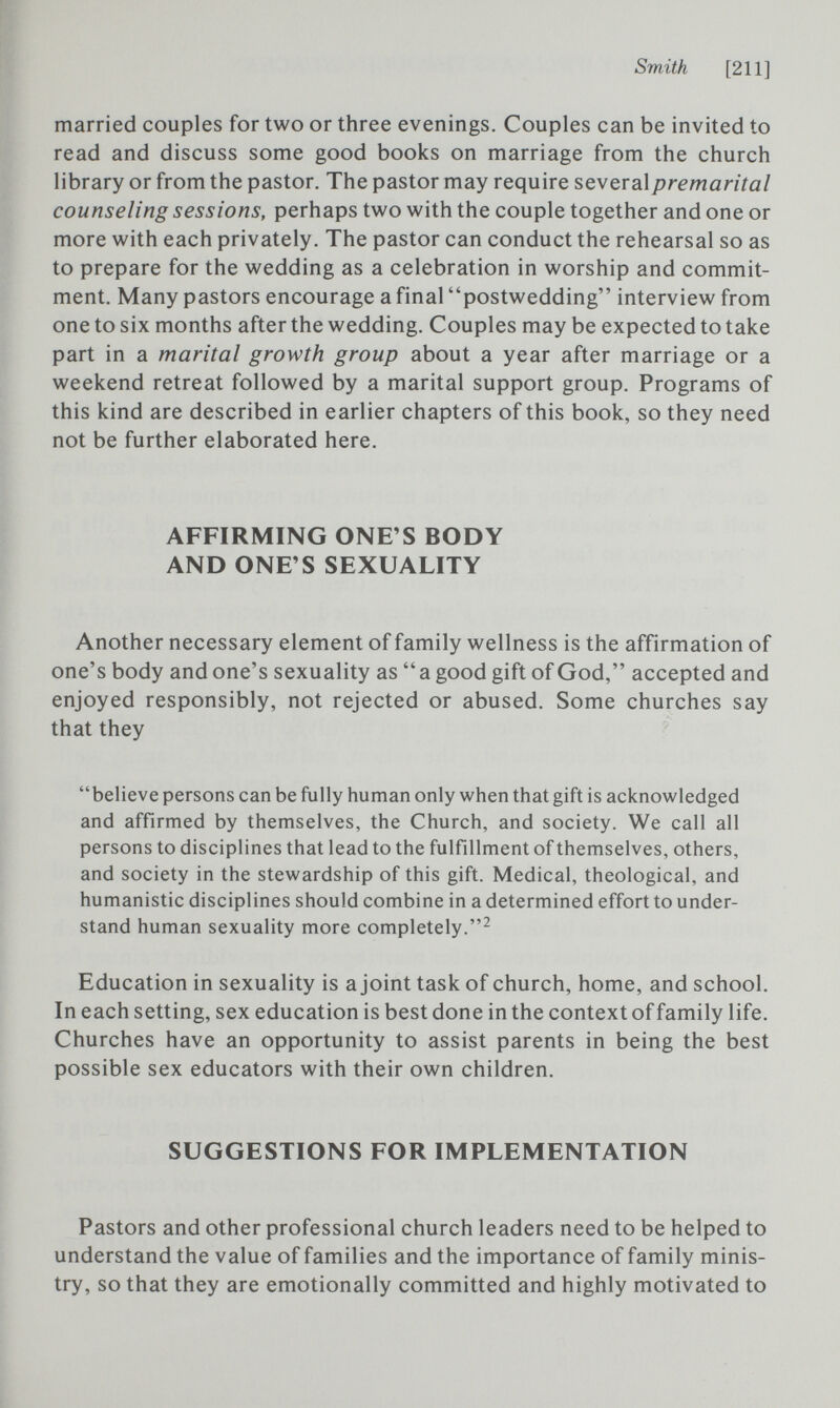 Smith [211] married couples for two or three evenings. Couples can be invited to read and discuss some good books on marriage from the church library or from the pastor. The pastor may require several premarital counseling sessions, perhaps two with the couple together and one or more with each privately. The pastor can conduct the rehearsal so as to prepare for the wedding as a celebration in worship and commit¬ ment. Many pastors encourage a final postwedding interview from one to six months after the wedding. Couples may be expected to take part in a marital growth group about a year after marriage or a weekend retreat followed by a marital support group. Programs of this kind are described in earlier chapters of this book, so they need not be further elaborated here. AFFIRMING ONE'S BODY AND ONE'S SEXUALITY Another necessary element of family wellness is the affirmation of one's body and one's sexuality as  a good gift of God, accepted and enjoyed responsibly, not rejected or abused. Some churches say that they believe persons can be fully human only when that gift is acknowledged and affirmed by themselves, the Church, and society. We call all persons to disciplines that lead to the fulfillment of themselves, others, and society in the stewardship of this gift. Medical, theological, and humanistic disciplines should combine in a determined effort to under¬ stand human sexuality more completely. Education in sexuality is a joint task of church, home, and school. In each setting, sex education is best done in the context of family life. Churches have an opportunity to assist parents in being the best possible sex educators with their own children. SUGGESTIONS FOR IMPLEMENTATION Pastors and other professional church leaders need to be helped to understand the value of families and the importance of family minis¬ try, so that they are emotionally committed and highly motivated to