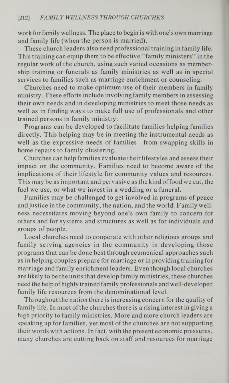 [212] FAMILY WELLNESS THROUGH CHURCHES work for family wellness. The place to begin is with one's own marriage and family life (when the person is married). These church leaders also need professional training in family life. This training can equip them to be effective family ministers in the regular work of the church, using such varied occasions as member¬ ship training or funerals as family ministries as well as in special services to families such as marriage enrichment or counseling. Churches need to make optimum use of their members in family ministry. These efforts include involving family members in assessing their own needs and in developing ministries to meet those needs as well as in finding ways to make full use of professionals and other trained persons in family ministry. Programs can be developed to facilitate families helping families directly. This helping may be in meeting the instrumental needs as well as the expressive needs of families—from swapping skills in home repairs to family clustering. Churches can help families evaluate their lifestyles and assess their impact on the community. Families need to become aware of the implications of their lifestyle for community values and resources. This may be as important and pervasive as the kind of food we eat, the fuel we use, or what we invest in a wedding or a funeral. Families may be challenged to get involved in programs of peace and justice in the community, the nation, and the world. Family well¬ ness necessitates moving beyond one's own family to concern for others and for systems and structures as well as for individuals and groups of people. Local churches need to cooperate with other religious groups and family serving agencies in the community in developing those programs that can be done best through ecumenical approaches such as in helping couples prepare for marriage or in providing training for marriage and family enrichment leaders. Even though local churches are likely to be the units that develop family ministries, these churches need the help of highly trained family professionals and well-developed family life resources from the denominational level. Throughout the nation there is increasing concern for the quality of family life. In most of the churches there is a rising interest in giving a high priority to family ministries. More and more church leaders are speaking up for families, yet most of the churches are not supporting their words with actions. In fact, with the present economic pressures, many churches are cutting back on staff and resources for marriage