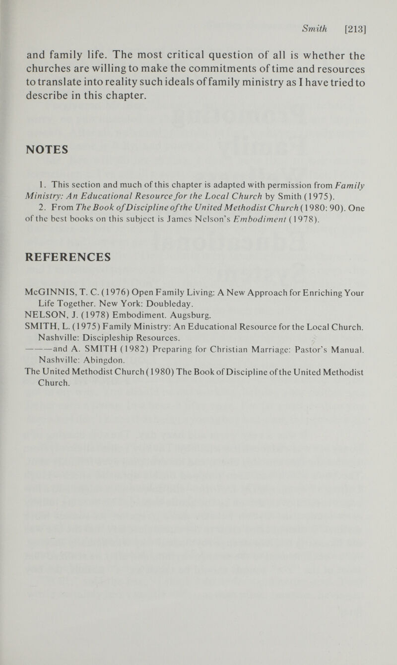 Smith [213] and family life. The most critical question of all is whether the churches are willing to make the commitments of time and resources to translate into reality such ideals of family ministry as I have tried to describe in this chapter. NOTES 1. This section and much of this chapter is adapted with permission from Family Ministry: An Educational Resource for the Local Church by Smith (1975). 2. From The Book of Discipline of the United Methodist Church(\980: 90). One of the best books on this subject is James Nelson's Embodiment ( 1 978). REFERENCES McGINNIS, T. C. ( 1976) Open Family Living: A New Approach for Enriching Your Life Together. New York: Doubieday. NELSON, J. (1978) Embodiment. Augsburg. SMITH, L. (1975) Family Ministry: An Educational Resource for the Local Church. Nashville: Discipleship Resources. and A. SMITH (1982) Preparing for Christian Marriage: Pastor's Manual. Nashville: Abingdon. The United Methodist Church ( 1980) The Book of Discipline of the United Methodist Church.