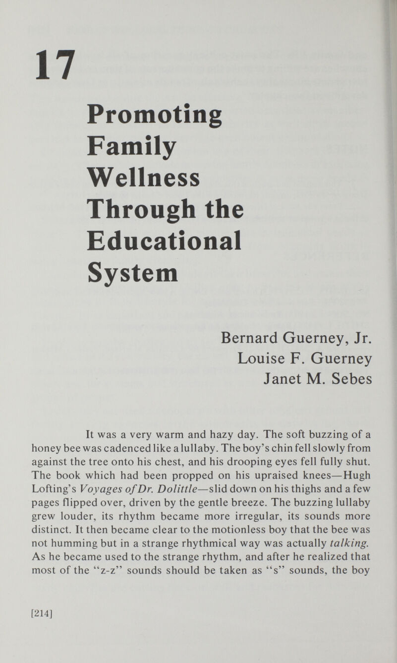 17 Promoting Family Wellness Through the System Bernard Guerney, Jr. Louise F. Guerney Janet M. Sebes It was a very warm and hazy day. The soft buzzing of a honey bee was cadenced like a lullaby. The boy's chin fell slowly from against the tree onto his chest, and his drooping eyes fell fully shut. The book which had been propped on his upraised knees—Hugh Lofting's Voyages of Dr. Dolittle—slid down on his thighs and a few pages flipped over, driven by the gentle breeze. The buzzing lullaby grew louder, its rhythm became more irregular, its sounds more distinct. It then became clear to the motionless boy that the bee was not humming but in a strange rhythmical way was actually talking. As he became used to the strange rhythm, and after he realized that most of the z-z sounds should be taken as s sounds, the boy [214]
