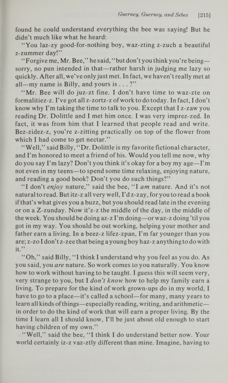 Guemey, Guerney, and Sebes [215] found he could understand everything the bee was saying! But he didn't much like what he heard: You laz-zy good-for-nothing boy, waz-zting z-zuch a beautiful z-zummer day! Forgive me, Mr. Bee, hesaid, butdon'tyouthinkyou're being— sorry, no pun intended in that—rather harsh in judging me lazy so quickly. After all, we've only just met. In fact, we haven't really met at all—my name is Billy, and yours is . . . ? Mr. Bee will do juz-zt fine. I don't have time to waz-zte on formalitiez-z. I've got all z-zortz-z of work to do today. In fact, I don't know why I'm taking the time to talk to you. Except that I z-zaw you reading Dr. Dolittle and I met him once. I was very imprez-zed. In fact, it was from him that I learned that people read and write. Bez-zidez-z, you're z-zitting practically on top of the flower from which I had come to get nectar. Well, said Billy, Dr. Dolittle is my favorite fictional character, and I'm honored to meet a friend of his. Would you tell me now, why do you say I'm lazy? Don't you think it's okay for a boy my age—I'm not even in my teens—to spend some time relaxing, enjoying nature, and reading a good book? Don't you do such things? I don't enjoy nature, said the bee, I am nature. And it's not natural to read. But itz-z all very well, I'd z-zay, for you to read a book if that's what gives you a buzz, but you should read late in the evening or on a Z-zunday. Now it'z-z the middle of the day, in the middle of the week. You should be doing az-z I'm doing—or waz-z doing 'til you got in my way. You should be out working, helping your mother and father earn a living. In a beez-z lifez-zpan, I'm far younger than you are; z-zo I don't z-zee that being a young boy haz-z any thing to do with it. Oh, said Billy, I think I understand why you feel as you do. As you said, you are nature. So work comes to you naturally. You know how to work without having to be taught. I guess this will seem very, very strange to you, but I don't know how to help my family earn a living. To prepare for the kind of work grown-ups do in my world, I have to go to a place—it's called a school—for many, many years to learn all kinds of things—especially reading, writing, and arithmetic— in order to do the kind of work that will earn a proper living. By the time I learn all I should know, I'll be just about old enough to start having children of my own. Well, said the bee, I think I do understand better now. Your world certainly iz-z vaz-ztly different than mine. Imagine, having to