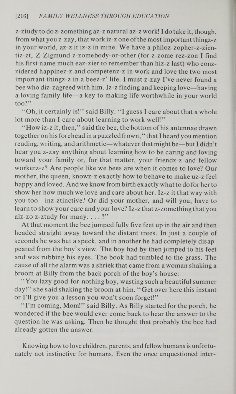 [216] FA MIL Y WELLNESS THRO UGH ED UCA TION z-ztudy to do z-zomething az-z natural az-z work! I do take it, though, from what you z-zay, that work iz-z one of the most important thingz-z in your world, az-z it iz-z in mine. We have a philoz-zopher-z-zien- tiz-zt, Z-Zigmund z-zomebody-or-other (for z-zome rez-zon I find his first name much eaz-zier to remember than hiz-z last) who conz- zidered happinez-z and competenz-z in work and love the two most important thingz-z in a beez-z' life. I must z-zay I've never found a bee who diz-zagreed with him. Iz-z finding and keeping love—having a loving family life—a key to making life worthwhile in your world too? Oh, it certainly is! said Billy. I guess I care about that a whole lot more than I care about learning to work well! How iz-z it, then, said the bee, the bottom of his antennae drawn together on his forehead in a puzzled frown, that I heard you mention reading, writing, and arithmetic—whatever that might be—but I didn't hear you z-zay anything about learning how to be caring and loving toward your family or, for that matter, your friendz-z and fellow workerz-z? Are people like we bees are when it comes to love? Our mother, the queen, knowz-z exactly how to behave to make uz-z feel happy and loved. And we know from birth exactly what to do for her to show her how much we love and care about her. Iz-z it that way with you too—inz-ztinctive? Or did your mother, and will you, have to learn to show your care and your love? Iz-z that z-zomething that you alz-zo z-ztudy for many. ... ? At that moment the bee jumped fully five feet up in the air and then headed straight away toward the distant trees. In just a couple of seconds he was but a speck, and in another he had completely disap¬ peared from the boy's view. The boy had by then jumped to his feet and was rubbing his eyes. The book had tumbled to the grass. The cause of all the alarm was a shriek that came from a woman shaking a broom at Billy from the back porch of the boy's house: You lazy good-for-nothing boy, wasting such a beautiful summer day! she said shaking the broom at him. Get over here this instant or I'll give you a lesson you won't soon forget! I'm coming. Mom! said Billy. As Billy started for the porch, he wondered if the bee would ever come back to hear the answer to the question he was asking. Then he thought that probably the bee had already gotten the answer. Knowing how to love children, parents, and fellow humans is unfortu¬ nately not instinctive for humans. Even the once unquestioned inter-
