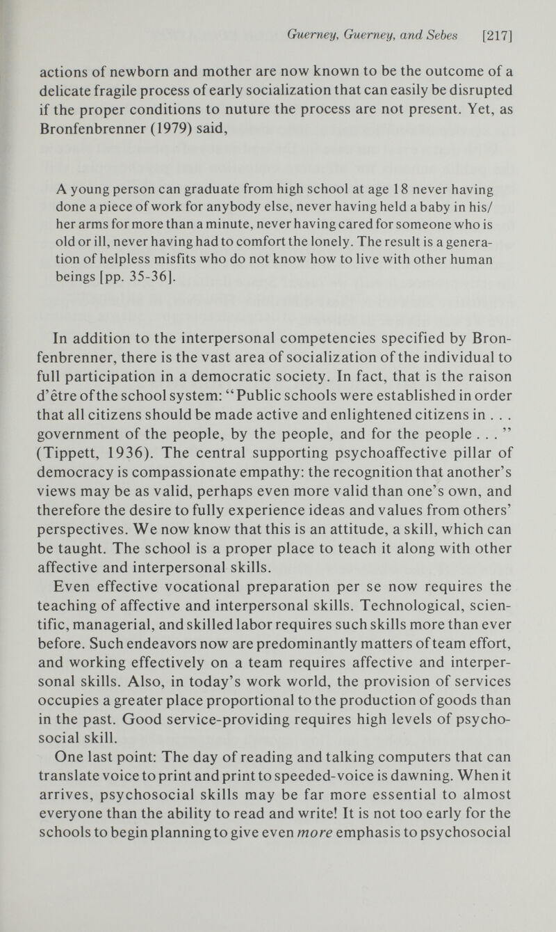 Guerney, Guerney, and Sebes [217] actions of newborn and mother are now known to be the outcome of a delicate fragile process of early socialization that can easily be disrupted if the proper conditions to nuture the process are not present. Yet, as Bronfenbrenner (1979) said, A young person can graduate from high school at age 18 never having done a piece of work for anybody else, never having held a baby in his/ her arms for more than a minute, never having cared for someone who is old or ill, never having had to comfort the lonely. The result is a genera¬ tion of helpless misfits who do not know how to live with other human beings [pp. 35-36]. In addition to the interpersonal competencies specified by Bron¬ fenbrenner, there is the vast area of socialization of the individual to full participation in a democratic society. In fact, that is the raison d'être of the school system:  Public schools were established in order that all citizens should be made active and enlightened citizens in . . . government of the people, by the people, and for the people ... (Tippett, 1936). The central supporting psychoaffective pillar of democracy is compassionate empathy: the recognition that another's views may be as valid, perhaps even more valid than one's own, and therefore the desire to fully experience ideas and values from others' perspectives. We now know that this is an attitude, a skill, which can be taught. The school is a proper place to teach it along with other affective and interpersonal skills. Even effective vocational preparation per se now requires the teaching of affective and interpersonal skills. Technological, scien¬ tific, managerial, and skilled labor requires such skills more than ever before. Such endeavors now are predominantly matters of team effort, and working effectively on a team requires affective and interper¬ sonal skills. Also, in today's work world, the provision of services occupies a greater place proportional to the production of goods than in the past. Good service-providing requires high levels of psycho¬ social skill. One last point: The day of reading and talking computers that can translate voice to print and print to speeded-voice is dawning. When it arrives, psychosocial skills may be far more essential to almost everyone than the ability to read and write! It is not too early for the schools to begin planning to give even more emphasis to psychosocial