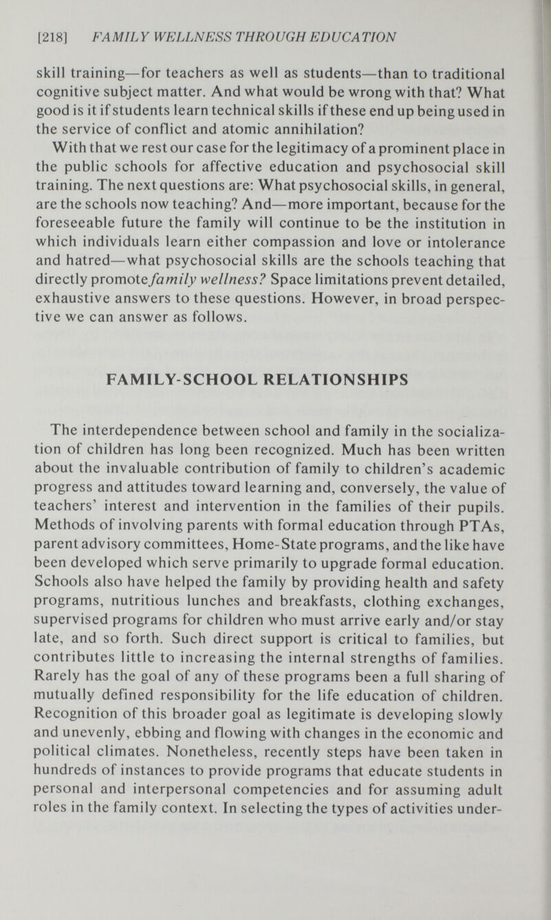 [218] FAMILY WELLNESS THROUGH EDUCATION skill training—for teachers as well as students—than to traditional cognitive subject matter. And what would be wrong with that? What good is it if students learn technical skills if these end up being used in the service of conflict and atomic annihilation? With that we rest our case for the legitimacy of a prominent place in the public schools for affective education and psychosocial skill training. The next questions are; What psychosocial skills, in general, are the schools now teaching? And—more important, because for the foreseeable future the family will continue to be the institution in which individuals learn either compassion and love or intolerance and hatred—what psychosocial skills are the schools teaching that directly promote family wellness? Space limitations prevent detailed, exhaustive answers to these questions. However, in broad perspec¬ tive we can answer as follows. FAMILY-SCHOOL RELATIONSHIPS The interdependence between school and family in the socializa¬ tion of children has long been recognized. Much has been written about the invaluable contribution of family to children's academic progress and attitudes toward learning and, conversely, the value of teachers' interest and intervention in the families of their pupils. Methods of involving parents with formal education through PTAs, parent advisory committees, Home-State programs, and the like have been developed which serve primarily to upgrade formal education. Schools also have helped the family by providing health and safety programs, nutritious lunches and breakfasts, clothing exchanges, supervised programs for children who must arrive early and/or stay late, and so forth. Such direct support is critical to families, but contributes little to increasing the internal strengths of families. Rarely has the goal of any of these programs been a full sharing of mutually defined responsibility for the life education of children. Recognition of this broader goal as legitimate is developing slowly and unevenly, ebbing and flowing with changes in the economic and political climates. Nonetheless, recently steps have been taken in hundreds of instances to provide programs that educate students in personal and interpersonal competencies and for assuming adult roles in the family context. In selecting the types of activities under-