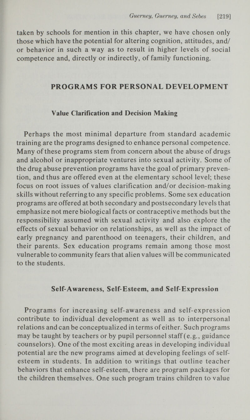 Сшгпеу, Guerney, and Sebes [219] taken by schools for mention in this chapter, we have chosen only those which have the potential for altering cognition, attitudes, and/ or behavior in such a way as to result in higher levels of social competence and, directly or indirectly, of family functioning. PROGRAMS FOR PERSONAL DEVELOPMENT Value Clarification and Decision Making Perhaps the most minimal departure from standard academic training are the programs designed to enhance personal competence. Many of these programs stem from concern about the abuse of drugs and alcohol or inappropriate ventures into sexual activity. Some of the drug abuse prevention programs have the goal of primary preven¬ tion, and thus are offered even at the elementary school level; these focus on root issues of values clarification and/or decision-making skills without referringto any specific problems. Some sex education programs are offered at both secondary and postsecondary levels that emphasize not mere biological facts or contraceptive methods but the responsibility assumed with sexual activity and also explore the effects of sexual behavior on relationships, as well as the impact of early pregnancy and parenthood on teenagers, their children, and their parents. Sex education programs remain among those most vulnerable to community fears that alien values will be communicated to the students. Self-Awareness, Self-Esteem, and Self-Expression Programs for increasing self-awareness and self-expression contribute to individual development as well as to interpersonal relations and can be conceptualized in terms of either. Such programs may be taught by teachers or by pupil personnel staff (e.g., guidance counselors). One of the most exciting areas in developing individual potential are the new programs aimed at developing feelings of self- esteem in students. In addition to writings that outline teacher behaviors that enhance self-esteem, there are program packages for the children themselves. One such program trains children to value