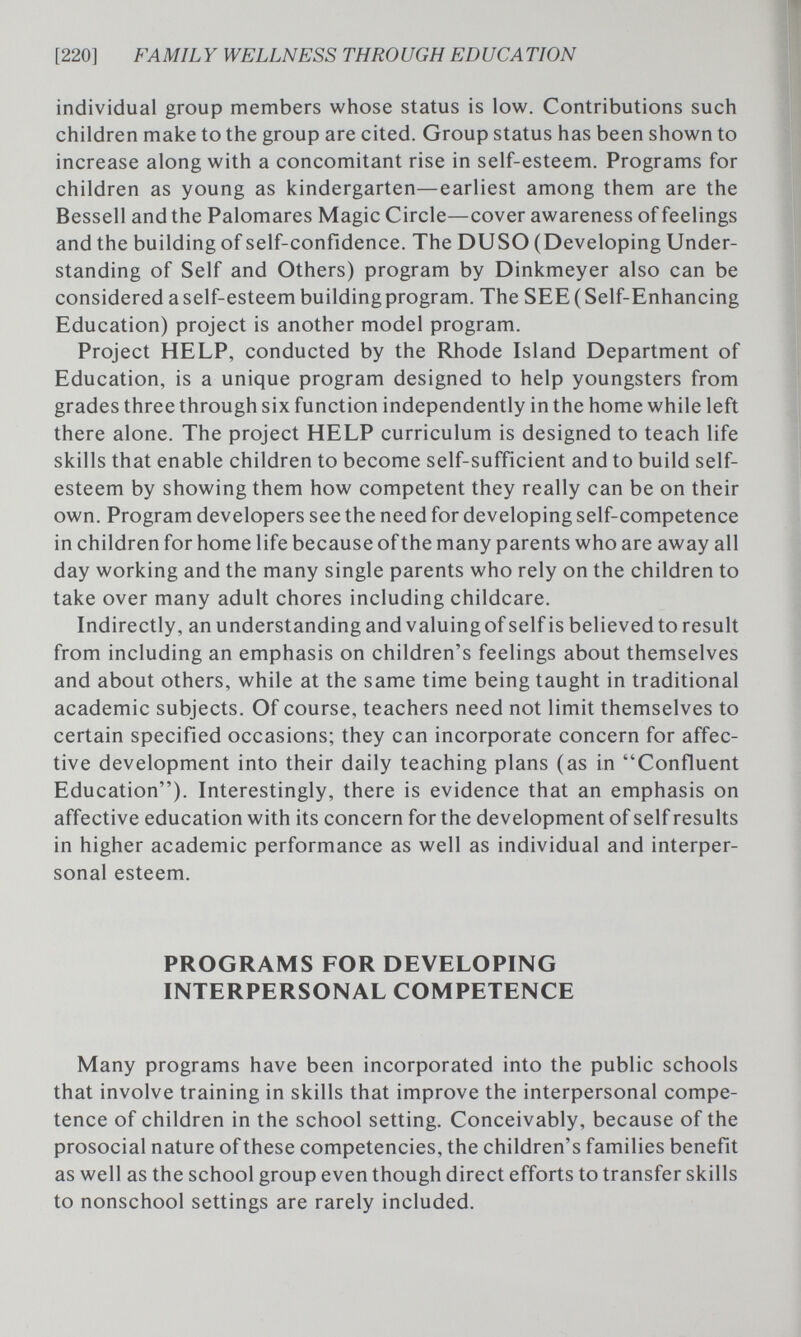 [220] F AM IL Y WELLNESS THRO UGH ED UCA TION individual group members whose status is low. Contributions such children make to the group are cited. Group status has been shown to increase along with a concomitant rise in self-esteem. Programs for children as young as kindergarten—earliest among them are the Bessell and the Palomares Magic Circle—cover awareness of feelings and the building of self-confidence. The DUSO (Developing Under¬ standing of Self and Others) program by Dinkmeyer also can be considered a self-esteem building program. The SEE ( Self-Enhancing Education) project is another model program. Project HELP, conducted by the Rhode Island Department of Education, is a unique program designed to help youngsters from grades three through six function independently in the home while left there alone. The project HELP curriculum is designed to teach life skills that enable children to become self-sufficient and to build self- esteem by showing them how competent they really can be on their own. Program developers see the need for developing self-competence in children for home life because of the many parents who are away all day working and the many single parents who rely on the children to take over many adult chores including childcare. Indirectly, an understanding and valuing of self is believed to result from including an emphasis on children's feelings about themselves and about others, while at the same time being taught in traditional academic subjects. Of course, teachers need not limit themselves to certain specified occasions; they can incorporate concern for affec¬ tive development into their daily teaching plans (as in Confluent Education). Interestingly, there is evidence that an emphasis on affective education with its concern for the development of self results in higher academic performance as well as individual and interper¬ sonal esteem. PROGRAMS FOR DEVELOPING INTERPERSONAL COMPETENCE Many programs have been incorporated into the public schools that involve training in skills that improve the interpersonal compe¬ tence of children in the school setting. Conceivably, because of the prosocial nature of these competencies, the children's families benefit as well as the school group even though direct efforts to transfer skills to nonschool settings are rarely included.