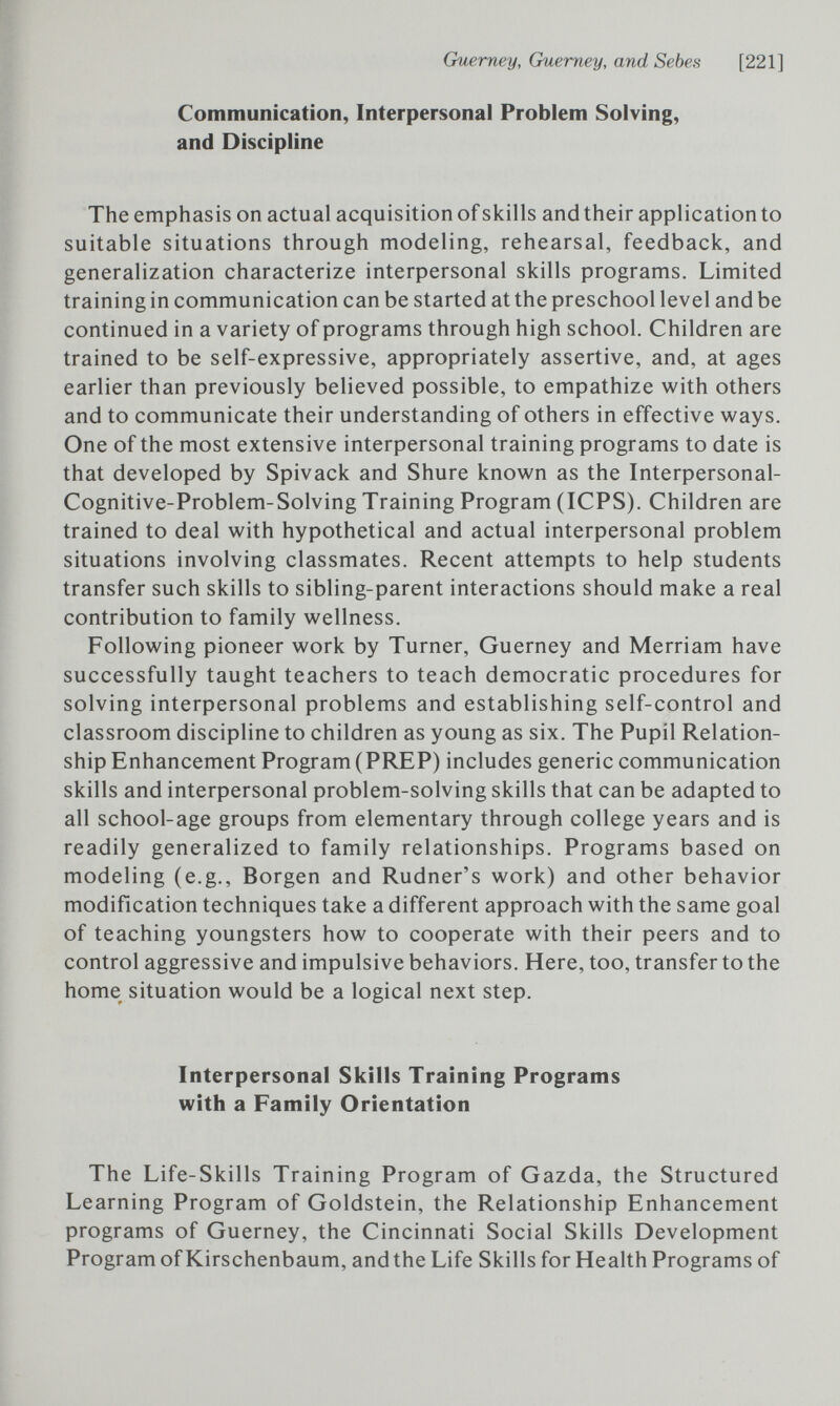 Ouerney, Guerney, and Sebes [221] Communication, Interpersonal Problem Solving, and Discipline The emphasis on actual acquisition of skills and their application to suitable situations through modeling, rehearsal, feedback, and generalization characterize interpersonal skills programs. Limited training in communication can be started at the preschool level and be continued in a variety of programs through high school. Children are trained to be self-expressive, appropriately assertive, and, at ages earlier than previously believed possible, to empathize with others and to communicate their understanding of others in effective ways. One of the most extensive interpersonal training programs to date is that developed by Spivack and Shure known as the Interpersonal- Cognitive-Problem-Solving Training Program (ICPS). Children are trained to deal with hypothetical and actual interpersonal problem situations involving classmates. Recent attempts to help students transfer such skills to sibling-parent interactions should make a real contribution to family wellness. Following pioneer work by Turner, Guerney and Merriam have successfully taught teachers to teach democratic procedures for solving interpersonal problems and establishing self-control and classroom discipline to children as young as six. The Pupil Relation¬ ship Enhancement Program (PREP) includes generic communication skills and interpersonal problem-solving skills that can be adapted to all school-age groups from elementary through college years and is readily generalized to family relationships. Programs based on modeling (e.g., Borgen and Rudner's work) and other behavior modification techniques take a different approach with the same goal of teaching youngsters how to cooperate with their peers and to control aggressive and impulsive behaviors. Here, too, transfer to the home situation would be a logical next step. Interpersonal Skills Training Programs with a Family Orientation The Life-Skills Training Program of Gazda, the Structured Learning Program of Goldstein, the Relationship Enhancement programs of Guerney, the Cincinnati Social Skills Development Program of Kirschenbaum, and the Life Skills for Health Programs of