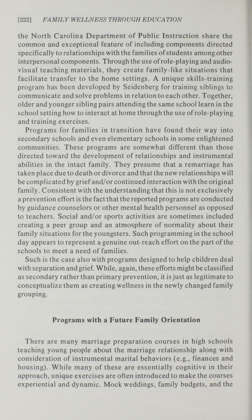 [222] FAMILY WELLNESS THROUGH EDUCATION the North Carolina Department of Public Instruction share the common and exceptional feature of including components directed specifically to relationships with the families of students among other interpersonal components. Through the use of role-playing and audio¬ visual teaching materials, they create family-like situations that facilitate transfer to the home settings. A unique skills-training program has been developed by Seidenberg for training siblings to communicate and solve problems in relation to each other. Together, older and younger sibling pairs attending the same school learn in the school setting how to interact at home through the use of role-playing and training exercises. Programs for families in transition have found their way into secondary schools and even elementary schools in some enlightened communities. These programs are somewhat different than those directed toward the development of relationships and instrumental abilities in the intact family. They presume that a remarriage has taken place due to death or divorce and that the new relationships will be complicated by grief and/or continued interaction with the original family. Consistent with the understanding that this is not exclusively a prevention effort is the fact that the reported programs are conducted by guidance counselors or other mental health personnel as opposed to teachers. Social and/or sports activities are sometimes included creating a peer group and an atmosphere of normality about their family situations for the youngsters. Such programming in the school day appears to represent a genuine out-reach effort on the part of the schools to meet a need of families. Such is the case also with programs designed to help children deal with separation and grief. While, again, these efforts might be classified as secondary rather than primary prevention, it is just as legitimate to conceptualize them as creating wellness in the newly changed family grouping. Programs with a Future Family Orientation There are many marriage preparation courses in high schools teaching young people about the marriage relationship along with consideration of instrumental marital behaviors (e.g., finances and housing). While many of these are essentially cognitive in their approach, unique exercises are often introduced to make the courses experiential and dynamic. Mock weddings, family budgets, and the