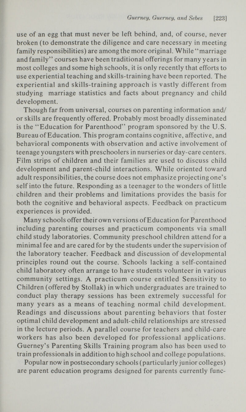 Guerney, Guerney, and Sebes [223] use of an egg that must never be left behind, and, of course, never broken (to demonstrate the diligence and care necessary in meeting family responsibilities) are among the more original. While marriage and family courses have been traditional offerings for many years in most colleges and some high schools, it is only recently that efforts to use experiential teaching and skills-training have been reported. The experiential and skills-training approach is vastly different from studying marriage statistics and facts about pregnancy and child development. Though far from universal, courses on parenting information and/ or skills are frequently offered. Probably most broadly disseminated is the Education for Parenthood program sponsored by the U.S. Bureau of Education. This program contains cognitive, affective, and behavioral components with observation and active involvement of teenage youngsters with preschoolers in nurseries or day-care centers. Film strips of children and their families are used to discuss child development and parent-child interactions. While oriented toward adult responsibilities, the course does not emphasize projecting one's self into the future. Responding as a teenager to the wonders of little children and their problems and limitations provides the basis for both the cognitive and behavioral aspects. Feedback on practicum experiences is provided. Many schools offer their own versions of Education for Parenthood including parenting courses and practicum components via small child study laboratories. Community preschool children attend for a minimal fee and are cared for by the students under the supervision of the laboratory teacher. Feedback and discussion of developmental principles round out the course. Schools lacking a self-contained child laboratory often arrange to have students volunteer in various community settings. A practicum course entitled Sensitivity to Children (offered by Stollak) in which undergraduates are trained to conduct play therapy sessions has been extremely successful for many years as a means of teaching normal child development. Readings and discussions about parenting behaviors that foster optimal child development and adult-child relationships are stressed in the lecture periods. A parallel course for teachers and child-care workers has also been developed for professional applications. Guerney's Parenting Skills Training program also has been used to train professionals in addition to high school and college populations. Popular now in postsecondary schools (particularly junior colleges) are parent education programs designed for parents currently fune-