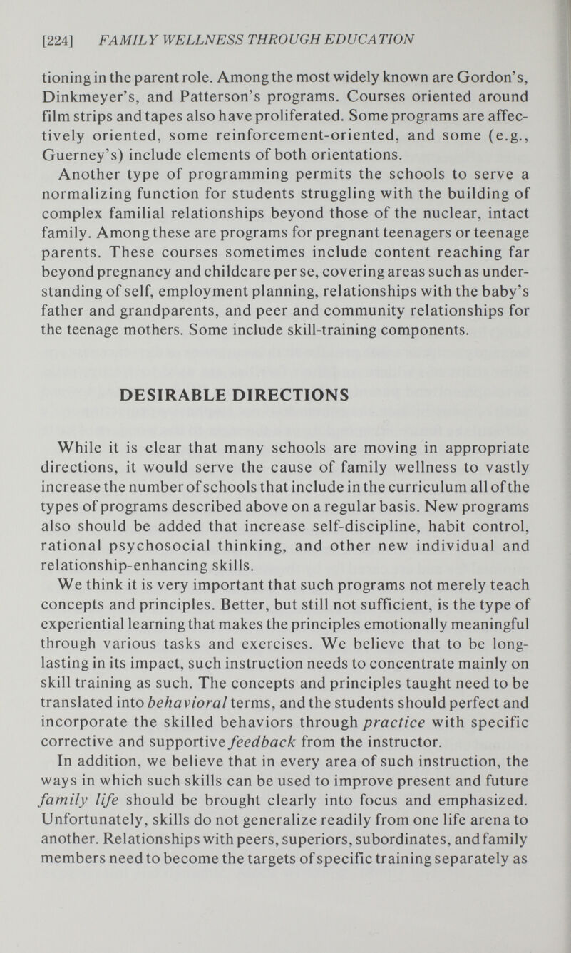 [224] FAMIL Y WELLNESS THROUGH EDUCATION tioning in the parent role. Among the most widely known are Gordon's, Dinkmeyer's, and Patterson's programs. Courses oriented around film strips and tapes also have proliferated. Some programs are affec¬ tively oriented, some reinforcement-oriented, and some (e.g., Guerney's) include elements of both orientations. Another type of programming permits the schools to serve a normalizing function for students struggling with the building of complex familial relationships beyond those of the nuclear, intact family. Among these are programs for pregnant teenagers or teenage parents. These courses sometimes include content reaching far beyond pregnancy and childcare per se, covering areas such as under¬ standing of self, employment planning, relationships with the baby's father and grandparents, and peer and community relationships for the teenage mothers. Some include skill-training components. DESIRABLE DIRECTIONS While it is clear that many schools are moving in appropriate directions, it would serve the cause of family wellness to vastly increase the number of schools that include in the curriculum all of the types of programs described above on a regular basis. New programs also should be added that increase self-discipline, habit control, rational psychosocial thinking, and other new individual and relationship-enhancing skills. We think it is very important that such programs not merely teach concepts and principles. Better, but still not sufficient, is the type of experiential learning that makes the principles emotionally meaningful through various tasks and exercises. We believe that to be long- lasting in its impact, such instruction needs to concentrate mainly on skill training as such. The concepts and principles taught need to be translated into behavioral terms, and the students should perfect and incorporate the skilled behaviors through practice with specific corrective and supportive feedback from the instructor. In addition, we believe that in every area of such instruction, the ways in which such skills can be used to improve present and future family life should be brought clearly into focus and emphasized. Unfortunately, skills do not generalize readily from one life arena to another. Relationships with peers, superiors, subordinates, and family members need to become the targets of specific training separately as