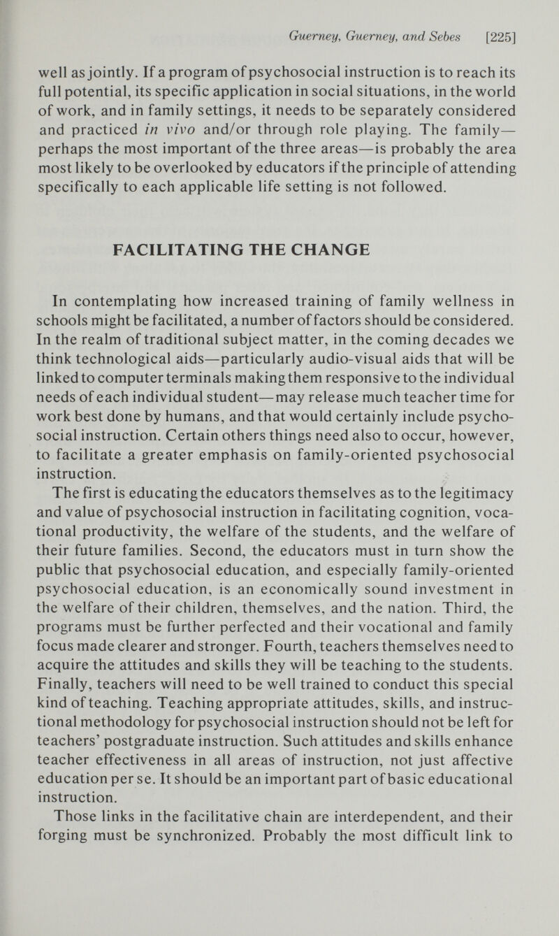 Guerney, Guerney, and Sebes [225] well as jointly. If a program of psychosocial instruction is to reach its full potential, its specific application in social situations, in the world of work, and in family settings, it needs to be separately considered and practiced in vivo and/or through role playing. The family— perhaps the most important of the three areas—is probably the area most likely to be overlooked by educators if the principle of attending specifically to each applicable life setting is not followed. FACILITATING THE CHANGE In contemplating how increased training of family wellness in schools might be facilitated, a number of factors should be considered. In the realm of traditional subject matter, in the coming decades we think technological aids—particularly audio-visual aids that will be linked to computer terminals making them responsive to the individual needs of each individual student—may release much teacher time for work best done by humans, and that would certainly include psycho¬ social instruction. Certain others things need also to occur, however, to facilitate a greater emphasis on family-oriented psychosocial instruction. The first is educating the educators themselves as to the legitimacy and value of psychosocial instruction in facilitating cognition, voca¬ tional productivity, the welfare of the students, and the welfare of their future families. Second, the educators must in turn show the public that psychosocial education, and especially family-oriented psychosocial education, is an economically sound investment in the welfare of their children, themselves, and the nation. Third, the programs must be further perfected and their vocational and family focus made clearer and stronger. Fourth, teachers themselves need to acquire the attitudes and skills they will be teaching to the students. Finally, teachers will need to be well trained to conduct this special kind of teaching. Teaching appropriate attitudes, skills, and instruc¬ tional methodology for psychosocial instruction should not be left for teachers' postgraduate instruction. Such attitudes and skills enhance teacher effectiveness in all areas of instruction, not just affective education per se. It should be an important part of basic educational instruction. Those links in the facilitative chain are interdependent, and their forging must be synchronized. Probably the most difficult link to