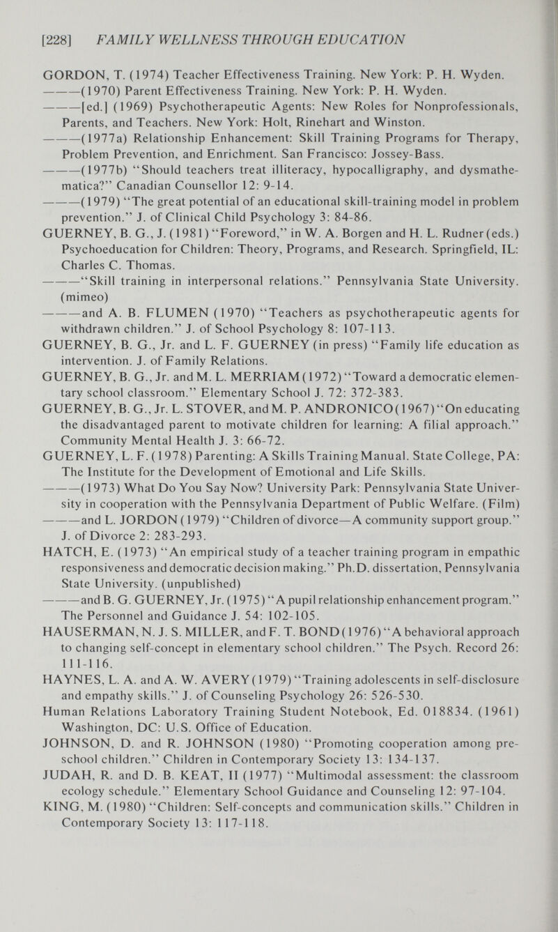 [228] FAMILY WELLNESS THROUGH EDUCATION GORDON, T. (1974) Teacher Effectiveness Training. New Yoric: P. H. Wyden. (1970) Parent Effectiveness Training. New York; P. H. Wyden. [ed.] (1969) Psychotherapeutic Agents; New Roles for Nonprofessionals, Parents, and Teachers. New York; Holt, Rinehart and Winston. (1977a) Relationship Enhancement; Skill Training Programs for Therapy, Problem Prevention, and Enrichment. San Francisco; Jossey-Bass. (1977b) Should teachers treat illiteracy, hypocalligraphy, and dysmathe- matica? Canadian Counsellor 12; 9-14. (1979) The great potential of an educational skill-training model in problem prevention. J. of Clinical Child Psychology 3; 84-86. GUERNEY, B. G., J. (1981) Foreword, in W. A. Borgen and H. L. Rudner(eds.) Psychoeducation for Children; Theory, Programs, and Research. Springfield, IL; Charles C. Thomas. Skill training in interpersonal relations. Pennsylvania State University. (mimeo) and A. B. FLUMEN (1970) Teachers as psychotherapeutic agents for withdrawn children. J. of School Psychology 8; 107-113. GUERNEY, B. G., Jr. and L. F. GUERNEY (in press) Family life education as intervention. J. of Family Relations. GUERNEY, B. G., Jr. and M. L. MERRIAM (1972) Toward a democratic elemen¬ tary school classroom. Elementary School J. 72: 372-383. GUERNEY, B. G., Jr. L. STOVER, and M. P. ANDRONICO( 1967)On educating the disadvantaged parent to motivate children for learning; A filial approach. Community Mental Health J. 3; 66-72. GUERNEY, L. F. ( 1978) Parenting; A Skills Training Manual. State College, PA: The Institute for the Development of Emotional and Life Skills. ( 1973) What Do You Say Now? University Park; Pennsylvania State Univer¬ sity in cooperation with the Pennsylvania Department of Public Welfare. (Film) and L. JORDON (1979) Children of divorce—A community support group. J. of Divorce 2: 283-293. HATCH, E. ( 1973) An empirical study of a teacher training program in empathie responsiveness and democratic decision making. Ph.D. dissertation, Pennsylvania State University, (unpublished) and B. G. GUERNEY, Jr. ( 1975) A pupil relationship enhancement program. The Personnel and Guidance J. 54; 102-105. HAUSERMAN, N. J. S. MILLER, and F. T. BOND( 1976) A behavioral approach to changing self-concept in elementary school children. The Psych. Record 26; 111-116. HAYNES, L. A. and A. W. AVERY ( 1979) Training adolescents in self-disclosure and empathy skills. J. of Counseling Psychology 26: 526-530. Human Relations Laboratory Training Student Notebook, Ed. 018834. (1961) Washington, DC; U.S. Office of Education. JOHNSON, D. and R. JOHNSON (1980) Promoting cooperation among pre¬ school children. Children in Contemporary Society 13: 134-137. JUDAH, R. and D. B. KEAT, II (1977) Multimodal assessment; the classroom ecology schedule. Elementary School Guidance and Counseling 12: 97-104. KING, M. ( 1980) Children; Self-concepts and communication skills. Children in Contemporary Society 13; 117-118.