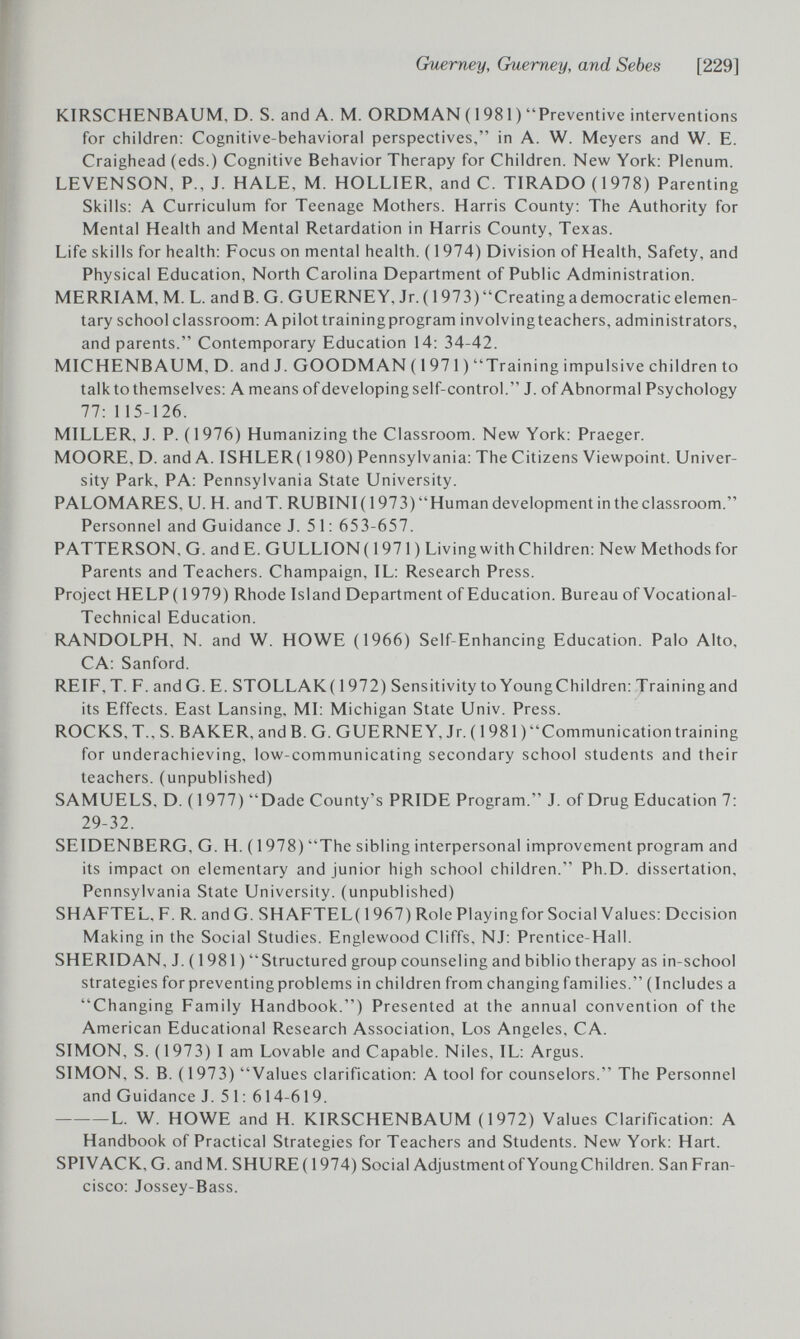 Guerney, Guerney, and Sebes [229] KIRSCHENBAUM, D. S. and A. M. ORDMAN (1981) Preventive interventions for children: Cognitive-behavioral perspectives, in A. W. Meyers and W. E. Craighead (eds.) Cognitive Behavior Therapy for Children. New York; Plenum. LEVENSON, P., J. HALE, M. HOLLIER, and C. TIRADO (1978) Parenting Skills: A Curriculum for Teenage Mothers. Harris County: The Authority for Mental Health and Mental Retardation in Harris County, Texas. Life skills for health: Focus on mental health. (1974) Division of Health, Safety, and Physical Education, North Carolina Department of Public Administration. MERRIAM, M. L. and B. G. GUERNEY, Jr. ( 1 973) Creating a democratic elemen¬ tary school classroom: A pilot training program involving teachers, administrators, and parents. Contemporary Education 14: 34-42. MICHENBAUM, D. and J. GOODMAN ( 1 971 ) Training impulsive children to talk to themselves: A means of developing self-control. J. of Abnormal Psychology 77:115-126. MILLER, J. P. (1976) Humanizing the Classroom. New York: Praeger. MOORE, D. and A. ISHLER( 1980) Pennsylvania: The Citizens Viewpoint. Univer¬ sity Park, PA: Pennsylvania State University. PALOMARES, и. H. and T. RUBINI (1973) Human development in the classroom. Personnel and Guidance J. 5 1: 653-657. PATTERSON. G. and E. GULLION ( 1971 ) Living with Children: New Methods for Parents and Teachers. Champaign, IL: Research Press. Project HELP ( 1979) Rhode Island Department of Education. Bureau of Vocational- Technical Education. RANDOLPH, N. and W. HOWE (1966) Self-Enhancing Education. Palo Alto, CA: Sanford. REIF, T. F. and G. E. STOLLAK( 1972) Sensitivity to Young Children: Training and its Effects. East Lansing, MI: Michigan State Univ. Press. ROCKS, T.. S.BAKER, and B.G. GUERNEY, Jr. (1981) Communication training for underachieving, low-communicating secondary school students and their teachers, (unpublished) SAMUELS, D. ( 1977) Dade County's PRIDE Program. J. of Drug Education 7: 29-32. SEIDENBERG, G. H. (1978) The sibling interpersonal improvement program and its impact on elementary and junior high school children. Ph.D. dissertation, Pennsylvania State University, (unpublished) SHAFTEL, F. R. and G. SHAFTEL( 1967) Role Playing for Social Values: Decision Making in the Social Studies. Englewood Cliffs, NJ: Prentice-Hall. SHERIDAN, J. ( 1981 )  Structured group counseling and biblio therapy as in-school strategies for preventing problems in children from changing families. (Includes a Changing Family Handbook.) Presented at the annual convention of the American Educational Research Association, Los Angeles, CA. SIMON, S. (1973) I am Lovable and Capable. Niles, IL: Argus. SIMON, S. B. (1973) Values clarification: A tool for counselors. The Personnel and Guidance J. 51: 614-619. L. W. HOWE and H. KIRSCHENBAUM (1972) Values Clarification: A Handbook of Practical Strategies for Teachers and Students. New York: Hart. SPIVACK, G. andM. SHURE( 1974) Social Adjustment of Young Children. San Fran¬ cisco: Jossey-Bass.