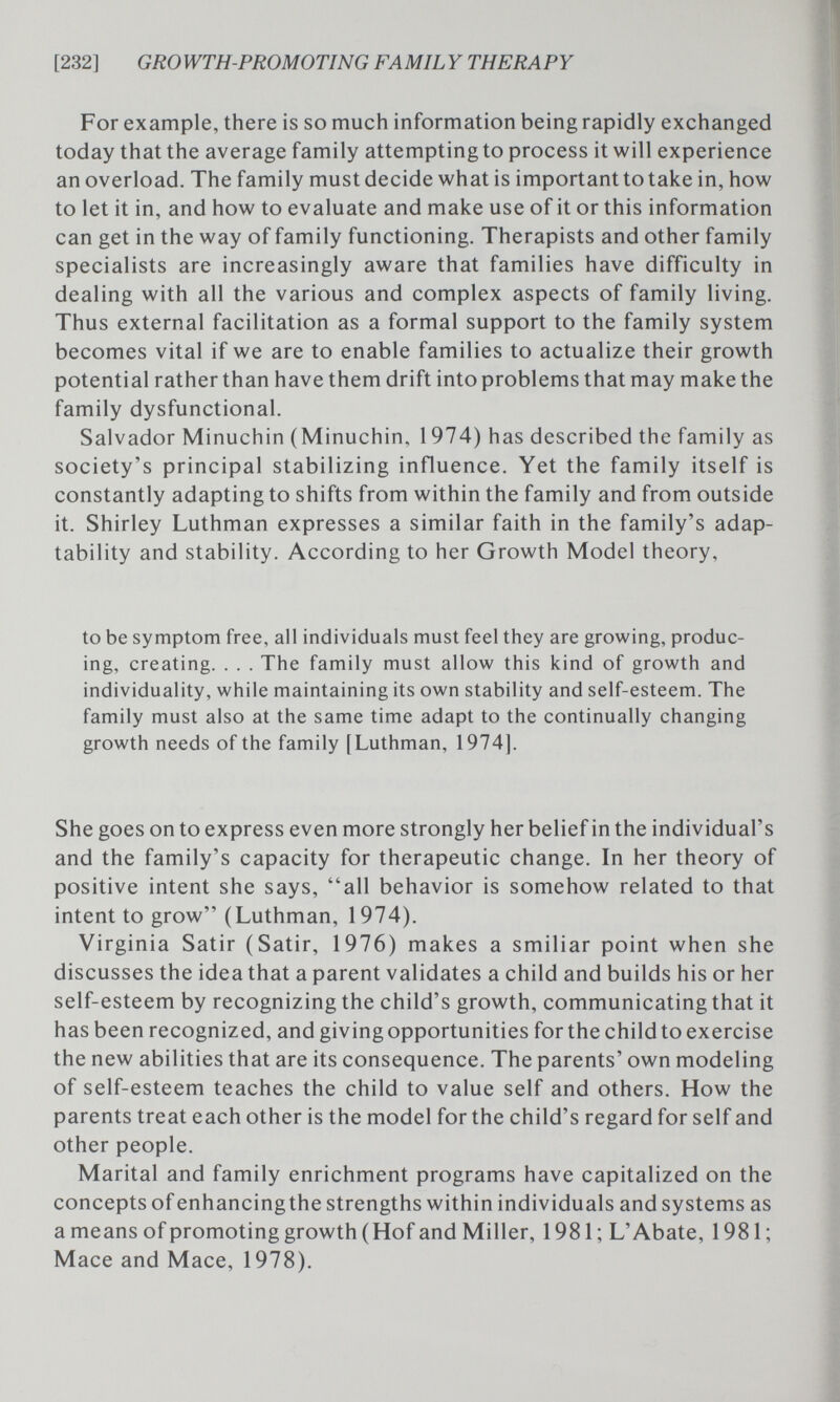 [232] GROWTH-PROMOTING FAMILY THERAPY For example, there is so much information being rapidly exchanged today that the average family attempting to process it will experience an overload. The family must decide what is important to take in, how to let it in, and how to evaluate and make use of it or this information can get in the way of family functioning. Therapists and other family specialists are increasingly aware that families have difficulty in dealing with all the various and complex aspects of family living. Thus external facilitation as a formal support to the family system becomes vital if we are to enable families to actualize their growth potential rather than have them drift into problems that may make the family dysfunctional. Salvador Minuchin (Minuchin, 1974) has described the family as society's principal stabilizing influence. Yet the family itself is constantly adapting to shifts from within the family and from outside it. Shirley Luthman expresses a similar faith in the family's adap¬ tability and stability. According to her Growth Model theory, to be symptom free, all individuals must feel they are growing, produc¬ ing, creating. . . . The family must allow this kind of growth and individuality, while maintaining its own stability and self-esteem. The family must also at the same time adapt to the continually changing growth needs of the family [Luthman, 1974]. She goes on to express even more strongly her belief in the individual's and the family's capacity for therapeutic change. In her theory of positive intent she says, all behavior is somehow related to that intent to grow (Luthman, 1974). Virginia Satir (Satir, 1976) makes a smiliar point when she discusses the idea that a parent validates a child and builds his or her self-esteem by recognizing the child's growth, communicating that it has been recognized, and giving opportunities for the childto exercise the new abilities that are its consequence. The parents' own modeling of self-esteem teaches the child to value self and others. How the parents treat each other is the model for the child's regard for self and other people. Marital and family enrichment programs have capitalized on the concepts of enhancingthe strengths within individuals and systems as a means ofpromoting growth (Hof and Miller, 1981; L'Abate, 1981; Mace and Mace, 1978).