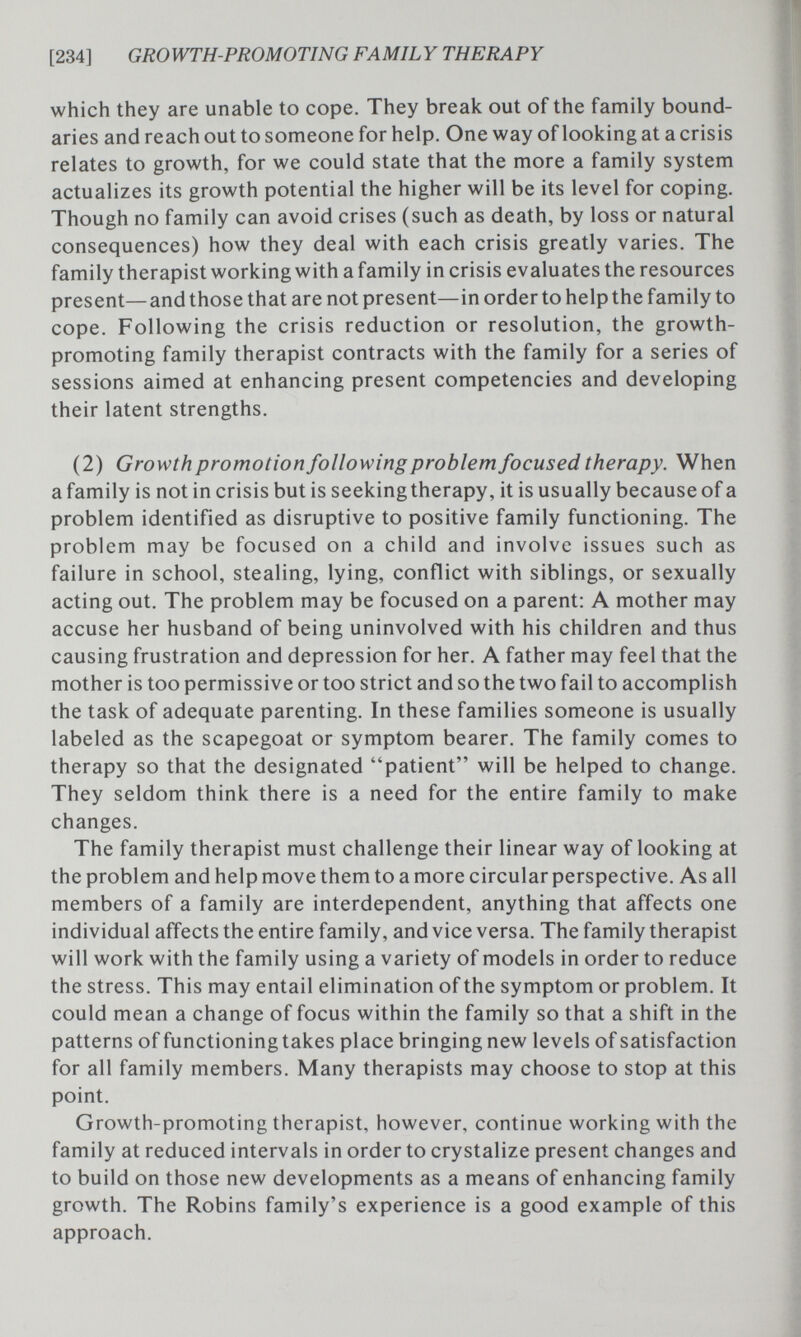 [234] GROWTH-PROMOTING FAMILY THERAPY which they are unable to cope. They break out of the family bound¬ aries and reach out to someone for help. One way of looking at a crisis relates to growth, for we could state that the more a family system actualizes its growth potential the higher will be its level for coping. Though no family can avoid crises (such as death, by loss or natural consequences) how they deal with each crisis greatly varies. The family therapist working with a family in crisis evaluates the resources present—and those that are not present—in order to help the family to cope. Following the crisis reduction or resolution, the growth- promoting family therapist contracts with the family for a series of sessions aimed at enhancing present competencies and developing their latent strengths. (2) Growth promotion following problem focused therapy. When a family is not in crisis but is seekingtherapy, it is usually because of a problem identified as disruptive to positive family functioning. The problem may be focused on a child and involve issues such as failure in school, stealing, lying, conflict with siblings, or sexually acting out. The problem may be focused on a parent: A mother may accuse her husband of being uninvolved with his children and thus causing frustration and depression for her. A father may feel that the mother is too permissive or too strict and so the two fail to accomplish the task of adequate parenting. In these families someone is usually labeled as the scapegoat or symptom bearer. The family comes to therapy so that the designated patient will be helped to change. They seldom think there is a need for the entire family to make changes. The family therapist must challenge their linear way of looking at the problem and help move them to a more circular perspective. As all members of a family are interdependent, anything that affects one individual affects the entire family, and vice versa. The family therapist will work with the family using a variety of models in order to reduce the stress. This may entail elimination of the symptom or problem. It could mean a change of focus within the family so that a shift in the patterns of functioning takes place bringing new levels of satisfaction for all family members. Many therapists may choose to stop at this point. Growth-promoting therapist, however, continue working with the family at reduced intervals in order to crystalize present changes and to build on those new developments as a means of enhancing family growth. The Robins family's experience is a good example of this approach.