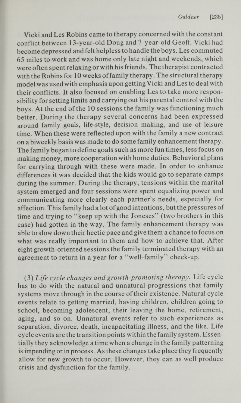 Guldner [235] Vicki and Les Robins came to therapy concerned with the constant conflict between 13-year-old Doug and 7-year-old Geoff. Vicki had become depressed and felt helpless to handle the boys. Les commuted 65 miles to work and was home only late night and weekends, which were often spent relaxing or with his friends. The therapist contracted with the Robins for 10 weeks of family therapy. The structural therapy model was used with emphasis upon getting Vicki and Les to deal with their conflicts. It also focused on enabling Les to take more respon¬ sibility for setting limits and carrying out his parental control with the boys. At the end of the 10 sessions the family was functioning much better. During the therapy several concerns had been expressed around family goals, life-style, decision making, and use of leisure time. When these were reflected upon with the family a new contract on a biweekly basis was made to do some family enhancement therapy. The family began to define goals such as more fun times, less focus on making money, more cooperation with home duties. Behavioral plans for carrying through with these were made. In order to enhance differences it was decided that the kids would go to separate camps during the summer. During the therapy, tensions within the marital system emerged and four sessions were spent equalizing power and communicating more clearly each partner's needs, especially for affection. This family had a lot of good intentions, but the pressures of time and trying to keep up with the Joneses (two brothers in this case) had gotten in the way. The family enhancement therapy was able to slow down their hectic pace and give them a chance to focus on what was really important to them and how to achieve that. After eight growth-oriented sessions the family terminated therapy with an agreement to return in a year for a well-family check-up. (3) Life cycle changes and growth-promoting therapy. Life cycle has to do with the natural and unnatural progressions that family systems move through in the course of their existence. Natural cycle events relate to getting married, having children, children going to school, becoming adolescent, their leaving the home, retirement, aging, and so on. Unnatural events refer to such experiences as separation, divorce, death, incapacitating illness, and the like. Life cycle events are the transition points within the family system. Essen¬ tially they acknowledge a time when a change in the family patterning is impending or in process. As these changes take place they frequently allow for new growth to occur. However, they can as well produce crisis and dysfunction for the family.